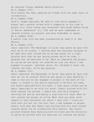 He replied: Prayer demands whole attention.
Bk 4, Number 1097:
This hadith has been reported by A'mash with the same chain of
transmitters.
Bk 4, Number 1098:
Zaid b. Arqam reported: We used to talk while engaged in
prayer and a person talked with a companion on his side in
prayer till (this verse) was revealed:" And stand before Allah
in devout obedience" (ii, 238) and we were commanded to
observe silence (in prayer) and were forbidden to speak.
Bk 4, Number 1099:
A hadith like this has been transmitted by Isma'il b. Abu
Khalid.
Bk 4, Number 1100:
Jabir reported: The Messenger of Allah (may peace be upon him)
sent me on an errand. I (having done the business assigned to
me came back and) joined him as he was going (on a ride).
Qutaiba said that he was saying prayer while he rode. I
greeted him. He gestured to me. When he completed the prayer.
he called me and said: You greeted me just now while I was
engaged in prayer. (Qutaiba said): His (Prophet's face) was
towards the east, as he was praying.
Bk 4, Number 1101:
Jabir reported: The Messenger of Allah (may peace be upon him)
sent me (on an errand) while he was going to Banu Mustaliq. I
came to him and he was engaged in prayer on the back of his
camel. I talked to him and he gestured to me With his hand,
and Zuhair gestured with his hand. I then again talked and he
again (gestured to me with his hand). Zuhair pointed with his
hand towards the ground. I heard him (the Holy Prophet)
reciting the Qur'an and making a sign with his head. When he
com− pleted the prayer he sa'id: What have you done (with
regard to that business) for which I sent you? I could not
talk with you but for the fact that I was engaged in prayer.
Zuhair told that Abu Zubair was sitting with his face turned
towards Qibla (as he transmitted this hadith). Abu Zuhair
pointed towards Banu Mustaliq with his hand and the direction
to which he pointed with his hand was not towards the Ka'ba.
 