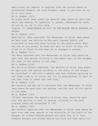mentioning the removal of pebbles from the ground where he
prostrated himself. He (the Prophet) said: It you must do so,
do it only once.
Bk 4, Number 1115:
Mu'aiqib said: They asked the Apostle (may peace be upon him)
about the removal of (pebbles) in prayer, whereupon he said:
If you do it, do it only once.
Chapter 57: FORBIDDANCE TO SPIT IN THE MOSQUE WHILE ENGAGED IN
PRAYER
Bk 4, Number 1116:
Abdullah b. Umar reported: The Messenger of Allah (may peace
be upon him) saw spittle on the wall towards Qibla, and
scratched it away and then turning to the people said: When
any one of you prays, he must not spit in front of him, for
Allah is in front of him when he is engaged in prayer.
Bk 4, Number 1117:
Ibn Umar reported that the Messenger of Allah (may peace be
upon him) saw sputum sticking to the Qibla wall of the mosque,
the rest of the hadith is the same.
Bk 4, Number 1118:
Abu Sa'id al−Khudri reported: The Apostle of Allah (may peace
be upon him) saw sputum sticking to the Qibla of the mosque.
He scratched it off with a pebble and then forbade spitting on
the right side or in front, but (it is permissible) to spit on
the left side or under the left foot.
Bk 4, Number 1119:
Abu Huraira and Abu Sa'id narrated that the Messenger of Allah
(may peace be upon him) saw sputum, and the rest of the hadith
is the same.
Bk 4, Number 1120:
'A'isha reported: The Apostle of Allah (may, peace be upon
him) saw spittle or snot or sputum, sticking to the wall
towards Qibla and scratched it off.
Bk 4, Number 1121:
Abu Huraira reported that the Messenger of Allah (may peace be
upon him) saw some sputum in the direction of the Qibla of the
mosque. He turned towards people and said: How Is it that
someone amongst you stands before his Lord and then spits out
 