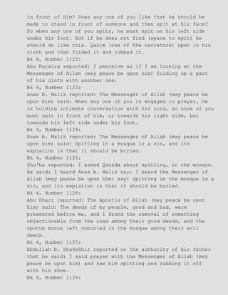 in front of Him? Does any one of you like that he should be
made to stand in front of someone and then spit at his face?
So when any one of you spits, he must spit on his left side
under his foot. But if he does not find (space to spit) he
should do like this. Qasim (one of the narrators) spat in his
cloth and then folded it and rubbed it.
Bk 4, Number 1122:
Abu Huraira reported: I perceive as if I am looking at the
Messenger of Allah (may peace be upon him) folding up a part
of his cloth with another one.
Bk 4, Number 1123:
Anas b. Malik reported: The Messenger of Allah (may peace be
upon him) said: When any one of you is engaged in prayer, he
is holding intimate conversation with his Lord, so none of you
must spit in front of him, or towards his right side, but
towards his left side under his foot.
Bk 4, Number 1124:
Anas b. Malik reported: The Messenger of Allah (may peace be
upon him) said: Spitting in a mosque is a sin, and its
expiation is that it should be buried.
Bk 4, Number 1125:
Shu'ba reported: I asked Qatada about spitting, in the mosque.
He said: I heard Anas b. Malik say: I heard the Messenger of
Allah (may peace be upon him) say: Spitting in the mosque is a
sin, and its expiation is that it should be buried.
Bk 4, Number 1126:
Abu Dharr reported: The Apostle of Allah (may peace be upon
him) said: The deeds of my people, good and bad, were
presented before me, and I found the removal of something
objectionable from the road among their good deeds, and the
sputum mucus left unburied in the mosque among their evil
deeds.
Bk 4, Number 1127:
Abdullah b. Shakhkhir reported on the authority of his father
that he said: I said prayer with the Messenger of Allah (may
peace be upon him) and saw him spitting and rubbing it off
with his shoe.
Bk 4, Number 1128:
 