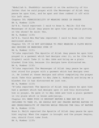 'Abdullah b. Shakhkhir narrated it on the authority of his
father that he said prayer with the Messenger of Allah (may
peace be upon him), and he spat and then rubbed it off with
his left shoe.
Chapter 58: PERMISSIBILITY OF WEARING SHOES IN PRAYER
Bk 4, Number 1129:
Sa'd b. Yazid reported: I said to Anas b. Malik: Did the
Messenger of Allah (may peace be upon him) pray while putting
on the shoes? He said: Yes.
Bk 4, Number 1130:
Sa'd b. Yazid Abu Mas'ama reported: I said to Anas like (that
mentioned above).
Chapter 59: IT IS NOT ADVISABLE TO PRAY WEARING A CLOTH WHICH
HAS DESIGNS OR MARKINGS OVER IT
Bk 4, Number 1131:
'A'isha reported: The Apostle of Allah (may peace be upon him)
prayed in a garment which had designs over it, so he (the Holy
Prophet) said: Take it to Abu Jahm and bring me a plain
blanket from him, because its designs have distracted me.
Bk 4, Number 1132:
'A'isha reported: The Messenger of Allah (may peace be upon
him) stood for prayer with a garment which had designs over
it. He looked at these designs and after completing the prayer
said: Take this garment to Abu Jahm b. Hudhaifa and bring me a
blanket for it has distracted me just now.
Bk 4, Number 1133:
'A'isha reported: The Apostle of Allah (way peace be upon him)
had a garment which had designs upon it and this distracted
him in prayer. He gave it to Abu Jahm and took a plain garment
in its place which is known anbijaniya.
Chapter 60: WHEN FOOD IS BROUGHT BEFORE A MAN AND HE IS
INCLINED TO TAKE IT, HE SHOULD NOT SAY PRAYER BEFORE EATING IT
AND UNDESIRABILITY OF PRAYING WHILE FEELING THE CALL OF NATURE
Bk 4, Number 1134:
Anas b. Malik reported the Apostle of Allah (may peace be upon
him) saying: When the supper is brought and the prayer begins,
one, should first take food.
Bk 4, Number 1135:
 