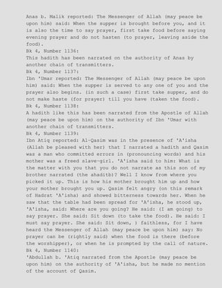 Anas b. Malik reported: The Messenger of Allah (may peace be
upon him) said: When the supper is brought before you, and it
is also the time to say prayer, first take food before saying
evening prayer and do not hasten (to prayer, leaving aside the
food).
Bk 4, Number 1136:
This hadith has been narrated on the authority of Anas by
another chain of transmitters.
Bk 4, Number 1137:
Ibn 'Umar reported: The Messenger of Allah (may peace be upon
him) said: When the supper is served to any one of you and the
prayer also begins. (in such a case) first take supper, and do
not make haste (for prayer) till you have (taken the food).
Bk 4, Number 1138:
A hadith like this has been narrated from the Apostle of Allah
(may peace be upon him) on the authority of Ibn 'Umar with
another chain of transmitters.
Bk 4, Number 1139:
Ibn Atiq reported: Al−Qasim was in the presence of 'A'isha
(Allah be pleased with her) that I narrated a hadith and Qasim
was a man who committed errors in (pronouncing words) and his
mother was a freed slave−girl. 'A'isha said to him: What is
the matter with you that you do not narrate as this son of my
brother narrated (the ahaditb)? Well I know from where you
picked it up. This is how his mother brought him up and how
your mother brought you up. Qasim felt angry (on this remark
of Hadrat 'A'isha) and showed bitterness towards her. When he
saw that the table had been spread for 'A'isha, he stood up,
'A'isha, said: Where are you going? He said: (I am going) to
say prayer. She said: Sit down (to take the food). He said: I
must say prayer. She said: Sit down, ) faithless, for I have
heard the Messenger of Allah (may peace be upon him) say: No
prayer can be (rightly said) when the food is there (before
the worshipper), or when he is prompted by the call of nature.
Bk 4, Number 1140:
'Abdullah b. 'Atiq narrated from the Apostle (may peace be
upon him) on the authority of 'A'isha, but he made no mention
of the account of Qasim.
 