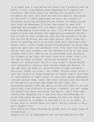 in a dream that a cock pecked me twice, and I perceive that my
death is near. Some people have suggested me to appoint my
successor. And Allah would not destroy His religion. His
caliphate and that with which He sent His Apostle (may peace
be upon him) If death approaches me soon, the (issue) of
Caliphate (would be decided) by the consent of these six men
with whom the Messenger of Allah (may peace be upon him)
remained well pleased till his death. And I know fully well
that some people would blame me that I killed with these very
hands of mine some persons who apparently professed (Islam).
And if they do this (blame me) they are the enemies of Allah,
and are non−believers and have gone astray. And I leave not
after me anything which to my mind seems more important than
Kalala. And I never turned towards the Messenger of Allah (may
peace be upon him) (for guidance) more often than this Kalala,
and he (the Holy Prophet) was not annoyed with me on any other
(issue) than this: (And he was so perturbed) that he struck
his fingers on my chest and said: Does this verse. that is at
the end of Surat al−Nisa'. which was revealed in the hot
season not suffice you? And if I live longer I would decide
this (problem so clearly) that one who reads the Qur'an, or
one who does not read it, would be able to take (correct),
decisions (under its light). He ('Umar) further said: Allah! I
call You witness on these governors of lands, that I sent them
to (the peoples of these lands) so that they should administer
justice amongst them, teach them their religion and the Sunnah
of the Apostle of Allah (may peace be upon him), and
distribute amongst them the spoils of war and refer to me that
which they find difficult to perform. O people. you eat 'these
two plants and these are onions and garlic. and I find them
nothing but repugnant for I saw that when the Messenger of
Allah (may peace be upon him) sensed the odour of these two
from a person in a mosque, he was made to go to al−Baqi'. So
he who eats it should (make its odour) die by cooking it well.
Bk 4, Number 1152:
This hadith has been narrated by Qatada with the same chain of
transmitters.
Chapter 62: IT IS FORBIDDEN TO CRY OUT FOR FINDING OUT THE
 