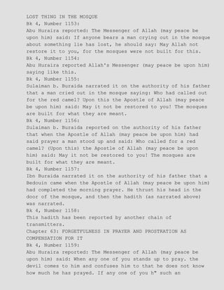 LOST THING IN THE MOSQUE
Bk 4, Number 1153:
Abu Huraira reported: The Messenger of Allah (may peace be
upon him) said: If anyone bears a man crying out in the mosque
about something lie has lost, he should say: May Allah not
restore it to you, for the mosques were not built for this.
Bk 4, Number 1154:
Abu Huraira reported Allah's Messenger (may peace be upon him)
saying like this.
Bk 4, Number 1155:
Sulaiman b. Buraida narrated it on the authority of his father
that a man cried out in the mosque saying: Who had called out
for the red camel? Upon this the Apostle of Allah (may peace
be upon him) said: May it not be restored to you! The mosques
are built for what they are meant.
Bk 4, Number 1156:
Sulaiman b. Buraida reported on the authority of his father
that when the Apostle of Allah (may peace be upon him) had
said prayer a man stood up and said: Who called for a red
camel? (Upon this) the Apostle of Allah (may peace be upon
him) said: May it not be restored to you! The mosques are
built for what they are meant.
Bk 4, Number 1157:
Ibn Buraida narrated it on the authority of his father that a
Bedouin came when the Apostle of Allah (may peace be upon him)
had completed the morning prayer. He thrust his head in the
door of the mosque, and then the hadith (as narrated above)
was narrated.
Bk 4, Number 1158:
This hadith has been reported by another chain of
transmitters.
Chapter 63: FORGETFULNESS IN PRAYER AND PROSTRATION AS
COMPENSATION FOR IT
Bk 4, Number 1159:
Abu Huraira reported: The Messenger of Allah (may peace be
upon him) said: When any one of you stands up to pray. the
devil comes to him and confuses him to that he does not know
how much he has prayed. If any one of you h" such an
 
