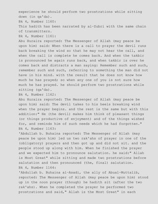 experience he should perform two prostrations while sitting
down (in qa'da).
Bk 4, Number 1160:
This hadith has been narrated by al−Zubri with the same chain
of transmitters.
Bk 4, Number 1161:
Abu Huraira reported: The Messenger of Allah (may peace be
upon him) said: When there is a call to prayer the devil runs
back breaking the wind so that he may not hear the call, and
when the call is complete he comes back. And when the takbir
is pronounced he again runs back, and when takbir is over he
comes back and distracts a man saying: Remember such and such,
remember such and such, referring to something the man did not
have in his mind. with the result that he does not know how
much he has prayed; so when any one of you is not sure how
much he has prayed. he should perform two prostrations while
sitting (qa'da).
Bk 4, Number 1162:
Abu Huraira reported: The Messenger of Allah (may peace be
upon him) said: The devil takes to his heels breaking wind
when the prayer begins. and the rest is the same but with this
addition:" He (the devil) makes him think of pleasant things
(or things productive of enjoyment) and of the things wished
for, and reminds him of such needs which he had forgotten."
Bk 4, Number 1163:
'Abdullah b. Buhaina reported: The Messenger of Allah (may
peace be upon him) led us two rak'ahs of prayer in one of the
(obligatory) prayers and then got up and did not sit. and the
people stood up along with him. When he finished the prayer
and we expected him to pronounce salutation. he said:" Allah
is Most Great" while sitting and made two prostrations before
salutation and then pronounced (the, final) salutation.
Bk 4, Number 1164:
'Abdullah b. Buhaina al−Asadi, the ally of Abual−Muttalib,
reported: The Messenger of Allah (may peace be upon him) stood
up in the noon prayer (though) he hadith sit (after the two
rak'ahs). When he completed the prayer he performed two
prostrations and said," Allah is the Most Great" in each
 