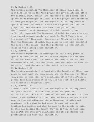 Bk 4, Number 1184:
Abu Huraira reported: The Messenger of Allah (may peace be
upon him) led us in the 'Asr prayer and gave salutation after
two rak'ahs. Dhu'l−Yadain (the possessor of long arms) stood
up and said: Messenger of Allah, has the prayer been shortened
or have you forgotten? The Messenger of Allah (may peace be
upon him) said: Nothing like this has happened (neither the
prayer has been shortened nor have I forgotten). He
(Dhu'l−Yadain) said: Messenger of Allah, something has
definitely happened. The Messenger of Allah (may peace be upon
him) turned towards people and said: Is Dhu'l−Yadain true (in
his assertion)? They said: Messenger of Allah, he is true.
Then the Messenger of Allah (may peace be upon him) completed
the rest of the prayer. and then performed two prostrations
while he was sitting after salutation.
Bk 4, Number 1185:
Abu Huraira reported: The Messenger of Allah (may peace be
upon him) said two rak'ahs of the noon prayer and then gave
salutation when a man from Band Sulaim came to him and said:
Messenger of Allah. has the prayer been shortened, or have you
forgotten? −and the rest of the hadith is the same.
Bk 4, Number 1186:
Abu Huraira reported: I offered with the Apostle of Allah (may
peace be upon him) the noon prayer and the Messenger of Allah
(may peace be upon him) gave salutation after two rak'ahs. A
person from Bani Sulaim stood up, and the rest of the hadith
was narrated as mentioned above.
Bk 4, Number 1187:
'Imran b. Husain reported: The Messenger of Allah (may peace
be upon him) said the afternoon prayer and gave the
salutation. at the end of three rak'ahs and then went into his
house. A man called al−Khirbaq, who bad long aims, got up and
went to him, and addressed him as Messenger of Allah and
mentioned to him what he had done. He came out angrily
trailing his mantle, and when he came to the people he said:
Is this man telling the truth? They said: Yes. He then said
one rak'ah and then gave salutation and then performed two
prostrations and then gave salutation.
 