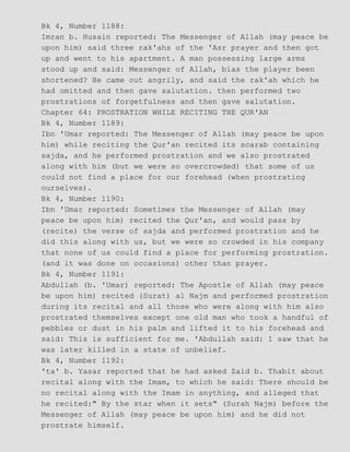 Bk 4, Number 1188:
Imran b. Husain reported: The Messenger of Allah (may peace be
upon him) said three rak'ahs of the 'Asr prayer and then got
up and went to his apartment. A man possessing large arms
stood up and said: Messenger of Allah, bias the player been
shortened? He came out angrily, and said the rak'ah which he
had omitted and then gave salutation. then performed two
prostrations of forgetfulness and then gave salutation.
Chapter 64: PROSTRATION WHILE RECITING THE QUR'AN
Bk 4, Number 1189:
Ibn 'Umar reported: The Messenger of Allah (may peace be upon
him) while reciting the Qur'an recited its scarab containing
sajda, and he performed prostration and we also prostrated
along with him (but we were so overcrowded) that some of us
could not find a place for our forehead (when prostrating
ourselves).
Bk 4, Number 1190:
Ibn 'Umar reported: Sometimes the Messenger of Allah (may
peace be upon him) recited the Qur'an, and would pass by
(recite) the verse of sajda and performed prostration and he
did this along with us, but we were so crowded in his company
that none of us could find a place for performing prostration.
(and it was done on occasions) other than prayer.
Bk 4, Number 1191:
Abdullah (b. 'Umar) reported: The Apostle of Allah (may peace
be upon him) recited (Surat) al Najm and performed prostration
during its recital and all those who were along with him also
prostrated themselves except one old man who took a handful of
pebbles or dust in his palm and lifted it to his forehead and
said: This is sufficient for me. 'Abdullah said: 1 saw that he
was later killed in a state of unbelief.
Bk 4, Number 1192:
'ta' b. Yasar reported that he had asked Zaid b. Thabit about
recital along with the Imam, to which he said: There should be
no recital along with the Imam in anything, and alleged that
he recited:" By the star when it sets" (Surah Najm) before the
Messenger of Allah (may peace be upon him) and he did not
prostrate himself.
 