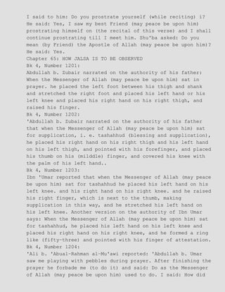 I said to him: Do you prostrate yourself (while reciting) i?
He said: Yes, I saw my best Friend (may peace be upon him)
prostrating himself on (the recital of this verse) and I shall
continue prostrating till I meet him. Shu'ba asked: Do you
mean (by Friend) the Apostle of Allah (may peace be upon him)?
He said: Yes.
Chapter 65: HOW JALSA IS TO BE OBSERVED
Bk 4, Number 1201:
Abdullah b. Zubair narrated on the authority of his father:
When the Messenger of Allah (may peace be upon him) sat in
prayer. he placed the left foot between his thigh and shank
and stretched the right foot and placed his left hand or his
left knee and placed his right hand on his right thigh, and
raised his finger.
Bk 4, Number 1202:
'Abdullah b. Zubair narrated on the authority of his father
that when the Messenger of Allah (may peace be upon him) sat
for supplication, i. e. tashahhud (blessing and supplication),
he placed his right hand on his right thigh and his left hand
on his left thigh, and pointed with his forefinger, and placed
his thumb on his (milddle) finger, and covered his knee with
the palm of his left hand..
Bk 4, Number 1203:
Ibn 'Umar reported that when the Messenger of Allah (may peace
be upon him) sat for tashahhud he placed his left hand on his
left knee. and his right hand on his right knee. and he raised
his right finger, which is next to the thumb, making
supplication in this way, and he stretched his left hand on
his left knee. Another version on the authority of Ibn Umar
says: When the Messenger of Allah (may peace be upon him) sat
for tashahhud, he placed his left hand on his left knee and
placed his right hand on his right knee, and he formed a ring
like (fifty−three) and pointed with his finger of attestation.
Bk 4, Number 1204:
'Ali b. 'Abual−Rahman al−Mu'awi reported: 'Abdullah b. Umar
saw me playing with pebbles during prayer. After finishing the
prayer he forbade me (to do it) and said: Do as the Messenger
of Allah (may peace be upon him) used to do. I said: How did
 
