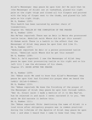 Allah's Messenger (may peace be upon him) do? He said that he
(the Messenger of Allah) sat at tashahhud, placed his right
palm on the right thigh and closed all his fingers and pointed
with the help of finger next to the thumb, and placed his left
palm on his right thigh.
Bk 4, Number 1205:
This hadith has been narrated by another chain of
transmitters.
Chapter 66: TASLIM AT THE COMPLETION OF THE PRAYER
Bk 4, Number 1206:
Abu Ma'mar reported: There was an Amir in Mecca who pronounced
taslim twice. Abdullah said: Where did he get this sunnah?
Al−Hakam said: There is a hadith to the effect that the
Messenger of Allah (may peace be upon him) did like It.
Bk 4, Number 1207:
'Abdullah reported: An Amir or a person pronounced taslim
twice. 'Abdullah said: Where did he get this sunnah?
Bk 4, Number 1208:
'Amir b. Sa'd reported: I saw the Messenger of Allah (may
peace be open him) pronouncing taslim on his right and on his
left till I saw the whiteness of his cheek.
Chapter 67: DHIKR AFTER THE PRAYER
Bk 4, Number 1209:
Ibn 'Abbas said: We used to know that Allah's Messenger (may
peace be upon him) had finished his prayer when we heard the
takbir (Allah−O−Akbar).
Bk 4, Number 1210:
Ibn 'Abbas reported: We knew the finishing of the prayer of
the Messenger of Allah (may peace be upon him) through takbir.
'Amr (b. Dinar) said: I made a mention of it to Abu Mas'ud.
hue he rejected it and said: I never narrated it to you. 'Amr
said: He did narrate it before this.
Bk 4, Number 1211:
Ibn 'Abbas reported: Dhikr (mentioning the name of Allah) in a
loud voice after obligatory prayers was (a common practice)
during the lifetime of the Apostle of Allah (may peace be upon
him) ; and when I heard that I came to knew that they (the
 