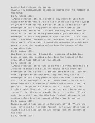 people) had finished the prayer.
Chapter 68: DESIRABILITY OF SEEKING REFUGE FROM THE TORMENT OF
THE GRAVE
Bk 4, Number 1212:
'A'isha reported: The Holy Prophet (may peace be upon him)
entered my house when a Jewess was with me and she was saying:
Do you know that you would be put to trial in the grave? The
Messenger of Allah (may peace be upon him) trembled (on
hearing this) and said: It is the Jews only who would−be put
to trial. 'A'isha said: We passed some nights and then the
Messenger of Allah (may peace be upon him) said: Do you know
that it has been revealed to me:" You would be put to trial in
the grave"? 'A'isha said: 1 heard the Messenger of Allah (may
peace be upon him) seeking refuge from the torment of the
grave after this.
Bk 4, Number 1213:
Abu Huraira reported. I heard the Messenger of Allah (may
peace be upon him) seeking refuge from the torment of the
grave after this (after the revelation).
Bk 4, Number 1214:
'A'isha reported: There came to me two old women from the old
Jewesses of Medina and said: The people of the grave are
tormented in their graves. I contradicted them and I did not
deem it proper to testify them. They went away and the
Messenger of Allah (may peace be upon him) came to me and I
said to him: Messenger of Allah I there came to me two old
women from the old Jewesses of Medina and asserted that the
people of the graves would be tormented therein. He (the
Prophet) said: They told the truth; they would be tormented
(so much) that the animals would listen to it. She ('A'isha)
said: Never did I see him (the Holy Prophet) afterwards but
seeking refuge from the torment of the grave in prayer.
Bk 4, Number 1215:
Masruq reported this hadith on the authority of 'A'isha who
said: Never did he (the Holy Prophet) say prayer after this in
which I did not hear him seeking refuge from the torment of
the grave.
Bk 4, Number 1216:
 