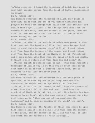 'A'isha reported: 1 heard the Messenger of Allah (may peace be
upon him) seeking refuge from the trial of Dajjal (Antichrist)
in prayer.
Bk 4, Number 1217:
Abu Huraira reported: The Messenger of Allah (way peace be
upon him) said: When any one of you utters tashahhud (in
prayer) he must seek refuge with Allah from four (trials) and
should thus say:" O Allah! I seek refuge with Thee from the
torment of the Hell, from the torment of the grave, from the
trial of life and death and from the evil of the trial of
Masih al−Dajjal" (Antichrist).
Bk 4, Number 1218:
'A'isha, the wife of the Apostle of Allah (may peace be upon
him) reported: The Apostle of Allah (may peace be upon him)
used to supplicate in prayer thus:" O Allah! I seek refuge
with Thee from the torment of the grave, and I seek refuge
with Thee from the trial of the Masih al−Dajjal (Antichrist)
and I seek refuge with Thee from the trial of life and death.
O Allah! I seek refuge with Thee from sin and debt." She
('A'isha) reported: Someone said to him − (the Holy Prophet):
Messenger of Allah! why is it that you so often seek refuge
from debt? He said: When a (person) incurs debt, (he is
obliged) to tell lies and break promise.
Bk 4, Number 1219:
Abu Huraira reported: The Messenger of Allah (may peace be
upon him) said: When any one of you completes the last
tashahhud. he should seek refuge with Allah from four
(trials). I. e. from the torment of Hell, from the torment of
grave, from the trial of life and death. −and from the
mischief of Masih at−Dajjal (Antichrist). This hadith has been
narrated by al−Auza'i with the same chain of transmitters but
with these words:" When any one of you completes the
tashahhud" and he made no mention of the words" the last".
Bk 4, Number 1220:
Abu Huraira reported: The Apostle of Allah (may peace be upon
him) said: O Allah! I seek refuge with Thee from the torment
of the grave, and the torment of Hell, and the trial of life
and death and the mischief of Masih al−Dajjal.
 