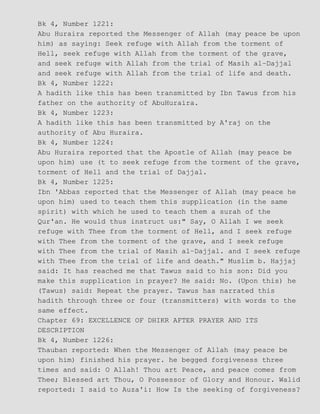 Bk 4, Number 1221:
Abu Huraira reported the Messenger of Allah (may peace be upon
him) as saying: Seek refuge with Allah from the torment of
Hell, seek refuge with Allah from the torment of the grave,
and seek refuge with Allah from the trial of Masih al−Dajjal
and seek refuge with Allah from the trial of life and death.
Bk 4, Number 1222:
A hadith like this has been transmitted by Ibn Tawus from his
father on the authority of AbuHuraira.
Bk 4, Number 1223:
A hadith like this has been transmitted by A'raj on the
authority of Abu Huraira.
Bk 4, Number 1224:
Abu Huraira reported that the Apostle of Allah (may peace be
upon him) use (t to seek refuge from the torment of the grave,
torment of Hell and the trial of Dajjal.
Bk 4, Number 1225:
Ibn 'Abbas reported that the Messenger of Allah (may peace he
upon him) used to teach them this supplication (in the same
spirit) with which he used to teach them a surah of the
Qur'an. He would thus instruct us:" Say, O Allah I we seek
refuge with Thee from the torment of Hell, and I seek refuge
with Thee from the torment of the grave, and I seek refuge
with Thee from the trial of Masih al−Dajjal. and I seek refuge
with Thee from the trial of life and death." Muslim b. Hajjaj
said: It has reached me that Tawus said to his son: Did you
make this supplication in prayer? He said: No. (Upon this) he
(Tawus) said: Repeat the prayer. Tawus has narrated this
hadith through three or four (transmitters) with words to the
same effect.
Chapter 69: EXCELLENCE OF DHIKR AFTER PRAYER AND ITS
DESCRIPTION
Bk 4, Number 1226:
Thauban reported: When the Messenger of Allah (may peace be
upon him) finished his prayer. he begged forgiveness three
times and said: O Allah! Thou art Peace, and peace comes from
Thee; Blessed art Thou, O Possessor of Glory and Honour. Walid
reported: I said to Auza'i: How Is the seeking of forgiveness?
 