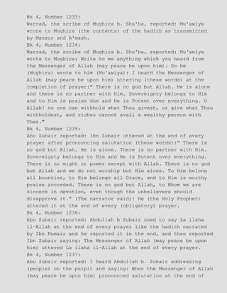 Bk 4, Number 1233:
Warrad, the scribe of Mughira b. Shu'ba, reported: Mu'awiya
wrote to Mughira (the contents) of the hadith as transmitted
by Mansur and A'mash.
Bk 4, Number 1234:
Warrad, the scribe of Mughira b. Shu'ba, reported: Mu'awiya
wrote to Mughira: Write to me anything which you heard from
the Messenger of Allah (may peace be upon him). So he
(Mughira) wrote to him (Mu'awiya): I heard the Messenger of
Allah (may peace be upon him) uttering (these words) at the
completion of prayer:" There is no god but Allah. He is alone
and there is no partner with Him. Sovereignty belongs to Him
and to Him is praise due and He is Potent over everything. O
Allah! no one can withhold what Thou givest, or give what Thou
withholdest, and riches cannot avail a wealthy person with
Thee."
Bk 4, Number 1235:
Abu Zubair reported: Ibn Zubair uttered at the end of every
prayer after pronouncing salutation (these words):" There is
no god but Allah. He is alone. There is no partner with Him.
Sovereignty belongs to Him and He is Potent over everything.
There is no might or power except with Allah. There is no god
but Allah and we do not worship but Him alone. To Him belong
all bounties, to Him belongs all Grace, and to Him is worthy
praise accorded. There is no god but Allah, to Whom we are
sincere in devotion, even though the unbelievers should
disapprove it." (The narrator said): He (the Holy Prophet)
uttered it at the end of every (obligatory) prayer.
Bk 4, Number 1236:
Abu Zubair reported: Abdullah b Zubair used to say La ilaha
il−Allah at the end of every prayer like the hadith narrated
by Ibn Numair and he reported it in the end, and then reported
Ibn Zubair saying: The Messenger of Allah (may peace be upon
him) uttered La ilaha il−Allah at the end of every prayer.
Bk 4, Number 1237:
Abu Zubair reported: I heard Abdullah b. Zubair addressing
(people) on the pulpit and saying: When the Messenger of Allah
(may peace be upon him) pronounced salutation at the end of
 