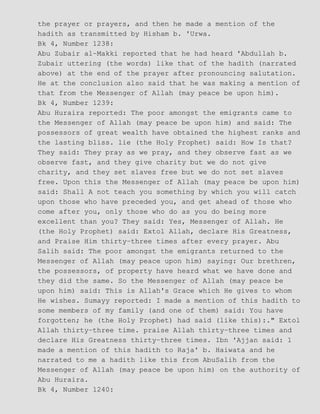 the prayer or prayers, and then he made a mention of the
hadith as transmitted by Hisham b. 'Urwa.
Bk 4, Number 1238:
Abu Zubair al−Makki reported that he had heard 'Abdullah b.
Zubair uttering (the words) like that of the hadith (narrated
above) at the end of the prayer after pronouncing salutation.
He at the conclusion also said that he was making a mention of
that from the Messenger of Allah (may peace be upon him).
Bk 4, Number 1239:
Abu Huraira reported: The poor amongst the emigrants came to
the Messenger of Allah (may peace be upon him) and said: The
possessors of great wealth have obtained the highest ranks and
the lasting bliss. lie (the Holy Prophet) said: How Is that?
They said: They pray as we pray, and they observe fast as we
observe fast, and they give charity but we do not give
charity, and they set slaves free but we do not set slaves
free. Upon this the Messenger of Allah (may peace be upon him)
said: Shall A not teach you something by which you will catch
upon those who have preceded you, and get ahead of those who
come after you, only those who do as you do being more
excellent than you? They said: Yes, Messenger of Allah. He
(the Holy Prophet) said: Extol Allah, declare His Greatness,
and Praise Him thirty−three times after every prayer. Abu
Salih said: The poor amongst the emigrants returned to the
Messenger of Allah (may peace upon him) saying: Our brethren,
the possessors, of property have heard what we have done and
they did the same. So the Messenger of Allah (may peace be
upon him) said: This is Allah's Grace which He gives to whom
He wishes. Sumayy reported: I made a mention of this hadith to
some members of my family (and one of them) said: You have
forgotten; he (the Holy Prophet) had said (like this):." Extol
Allah thirty−three time. praise Allah thirty−three times and
declare His Greatness thirty−three times. Ibn 'Ajjan said: 1
made a mention of this hadith to Raja' b. Haiwata and he
narrated to me a hadith like this from AbuSalih from the
Messenger of Allah (may peace be upon him) on the authority of
Abu Huraira.
Bk 4, Number 1240:
 