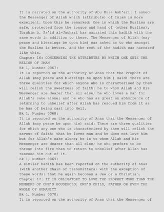 It is narrated on the authority of Abu Musa Ash'ari: I asked
the Messenger of Allah which (attribute) of Islam is more
excellent. Upon this he remarked: One in which the Muslims are
safe, protected from the tongue and hand of (other Muslims).
Ibrahim b. Sa'id al−Jauhari has narrated this hadith with the
same words in addition to these. The Messenger of Allah (may
peace and blessings be upon him) was asked as to who amongst
the Muslims is better, and the rest of the hadith was narrated
like this.
Chapter 16: CONCERNING THE ATTRIBUTES BY WHICH ONE GETS THE
RELISH OF IMAN
Bk 1, Number 0067:
It is reported on the authority of Anas that the Prophet of
Allah (may peace and blessings be upon him ) said: There are
three qualities for which anyone who is characterised by them
will relish the sweetness of faith: he to whom Allah and His
Messenger are dearer than all else; he who loves a man for
Allah's sake alone; and he who has as great an abhorrence of
returning to unbelief after Allah has rescued him from it as
he has of being cast into Hell.
Bk 1, Number 0068:
It is reported on the authority of Anas that the Messenger of
Allah (may peace be upon him) said: There are three qualities
for which any one who is characterised by them will relish the
savour of faith: that he loves man and he does not love him
but for Allah's sake alone; he is to whom Allah and His
Messenger are dearer than all else; he who prefers to be
thrown into fire than to return to unbelief after Allah has
rescued him out of it.
Bk 1, Number 0069:
A similar hadith has been reported on the authority of Anas
(with another chain of transmitters) with the exception of
these words: that he again becomes a Jew or a Christian.
Chapter 17: IT IS OBLIGATORY TO LOVE THE PROPHET MORE THAN THE
MEMBERS OF ONE'S HOUSEHOLD: ONE'S CHILD, FATHER OR EVEN THE
WHOLE OF HUMANITY
Bk 1, Number 0070:
It is reported on the authority of Anas that the Messenger of
 