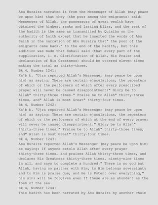Abu Huraira narrated it from the Messenger of Allah (may peace
be upon him) that they (the poor among the emigrants) said:
Messenger of Allah, the possessors of great wealth have
obtained the highest ranks and lasting bliss, and the rest of
the hadith is the same as transmitted by Qutaiba on the
authority of Laith except that he inserted the words of Abu
Salih in the narration of Abu Huraira that" the poor of the
emigrants came back," to the end of the hadith,, but this
addition was made that Suhail said (that every part of the
supplication, i. e. Glorification of Allah, His Praise and
declaration of His Greatness) should be uttered eleven times
making the total as thirty−three.
Bk 4, Number 1241:
Ka'b b. 'Ujra reported Allah's Messenger (may peace be upon
him) as saying: There are certain ejaculations, the repeaters
of which or the performers of which after every prescribed
prayer will never be caused disappointment:" Glory be to
Allah" thirty−three times." Praise be to Allah" thirty−three
times, and" Allah is most Great" thirty−four times.
Bk 4, Number 1242:
Ka'b b. 'Ujra reported Allah's Messenger (may peace be upon
him) as saying: There are certain ejaculations, the repeaters
of which or the performers of which at the end of every prayer
will never be caused disappointment:" Glory be to Allah"
thirty−three times," Praise be to Allah" thirty−three times,
and" Allah is most Great" thirty−four times.
Bk 4, Number 1243:
Abu Huraira reported Allah's Messenger (may peace be upon him)
as saying: If anyone extols Allah after every prayer
thirty−three times, and praises Allah thirty−three times, and
declares His Greatness thirty−three times, ninety−nine times
in all, and says to complete a hundred:" There is no god but
Allah, having no partner with Him, to Him belongs sovereignty
and to Him is praise due, and He is Potent over everything,"
his sins will be forgiven even If these are as abundant as the
foam of the sea.
Bk 4, Number 1244:
This hadith has been narrated by Abu Huraira by another chain
 