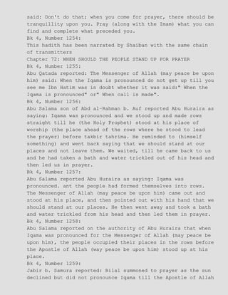 said: Don't do that; when you come for prayer, there should be
tranquillity upon you. Pray (along with the Imam) what you can
find and complete what preceded you.
Bk 4, Number 1254:
This hadith has been narrated by Shaiban with the same chain
of transmitters
Chapter 72: WHEN SHOULD THE PEOPLE STAND UP FOR PRAYER
Bk 4, Number 1255:
Abu Qatada reported: The Messenger of Allah (may peace be upon
him) said: When the Iqama is pronounced do not get up till you
see me Ibn Hatim was in doubt whether it was said:" When the
Iqama is pronounced" or" When call is made".
Bk 4, Number 1256:
Abu Salama son of Abd al−Rahman b. Auf reported Abu Huraira as
saying: Iqama was pronounced and we stood up and made rows
straight till he (the Holy Prophet) stood at his place of
worship (the place ahead of the rows where he stood to lead
the prayer) before takbir tahrima. He reminded to (himself
something) and went back saying that we should stand at our
places and not leave them. We waited, till he came back to us
and he had taken a bath and water trickled out of his head and
then led us in prayer.
Bk 4, Number 1257:
Abu Salama reported Abu Huraira as saying: Iqama was
pronounced. ant the people had formed themselves into rows.
The Messenger of Allah (may peace be upon him) came out and
stood at his place, and then pointed out with his hand that we
should stand at our places. He then went away and took a bath
and water trickled from his head and then led them in prayer.
Bk 4, Number 1258:
Abu Salama reported on the authority of Abu Huraira that when
Iqama was pronounced for the Messenger of Allah (may peace be
upon him), the people occupied their places in the rows before
the Apostle of Allah (way peace be upon him) stood up at his
place.
Bk 4, Number 1259:
Jabir b. Samura reported: Bilal summoned to prayer as the sun
declined but did not pronounce Iqama till the Apostle of Allah
 