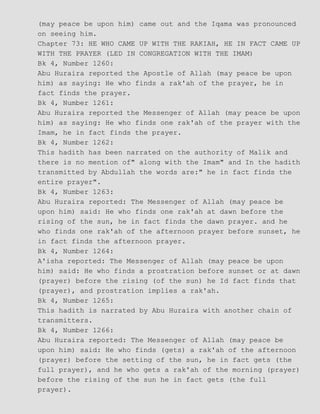 (may peace be upon him) came out and the Iqama was pronounced
on seeing him.
Chapter 73: HE WHO CAME UP WITH THE RAKIAH, HE IN FACT CAME UP
WITH THE PRAYER (LED IN CONGREGATION WITH THE IMAM)
Bk 4, Number 1260:
Abu Huraira reported the Apostle of Allah (may peace be upon
him) as saying: He who finds a rak'ah of the prayer, he in
fact finds the prayer.
Bk 4, Number 1261:
Abu Huraira reported the Messenger of Allah (may peace be upon
him) as saying: He who finds one rak'ah of the prayer with the
Imam, he in fact finds the prayer.
Bk 4, Number 1262:
This hadith has been narrated on the authority of Malik and
there is no mention of" along with the Imam" and In the hadith
transmitted by Abdullah the words are:" he in fact finds the
entire prayer".
Bk 4, Number 1263:
Abu Huraira reported: The Messenger of Allah (may peace be
upon him) said: He who finds one rak'ah at dawn before the
rising of the sun, he in fact finds the dawn prayer. and he
who finds one rak'ah of the afternoon prayer before sunset, he
in fact finds the afternoon prayer.
Bk 4, Number 1264:
A'isha reported: The Messenger of Allah (may peace be upon
him) said: He who finds a prostration before sunset or at dawn
(prayer) before the rising (of the sun) he Id fact finds that
(prayer), and prostration implies a rak'ah.
Bk 4, Number 1265:
This hadith is narrated by Abu Huraira with another chain of
transmitters.
Bk 4, Number 1266:
Abu Huraira reported: The Messenger of Allah (may peace be
upon him) said: He who finds (gets) a rak'ah of the afternoon
(prayer) before the setting of the sun, he in fact gets (the
full prayer), and he who gets a rak'ah of the morning (prayer)
before the rising of the sun he in fact gets (the full
prayer).
 