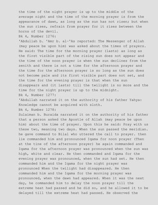 the time of the night prayer is up to the middle of the
average night and the time of the morning prayer is from the
appearance of dawn, as long as the sun has not risen; but when
the sun rises, refrain from prayer for it rises between the
horns of the devil.
Bk 4, Number 1276:
'Abdullah b. 'Amr b. al−'As reported: The Messenger of Allah
(may peace be upon him) was asked about the times of prayers.
He said: The time for the morning prayer (lasts) as long as
the first visible part of the rising sun does not appear and
the time of the noon prayer is when the sun declines from the
zenith and there is not a time for the afternoon prayer and
the time for the afternoon prayer is so long as the sun does
not become pale and its first visible part does not set, and
the time for the evening prayer is that when the sun
disappears and (it lasts) till the twilight is no more and the
time for the night prayer is up to the midnight.
Bk 4, Number 1277:
'Abdullah narrated it on the authority of his father Yahya:
Knowledge cannot be acquired with sloth.
Bk 4, Number 1278:
Sulaiman b. Buraida narrated it on the authority of his father
that a person asked the Apostle of Allah (may peace be upon
him) about the time of prayer. Upon this he said: Pray with us
these two, meaning two days. When the sun passed the meridian.
he gave command to Bilal who uttered the call to prayer. then
lie commanded him and pronounced Iqama for noon prayer (Then
at the tine of the afternoon prayer) he again commanded and
Iqama for the afternoon prayer was pronounced when the sun was
high, white and clear. He then commanded and Iqama for the
evening prayer was pronounced, when the sun had set. He then
commanded him and the Iqama for the night prayer was
pronounced When the twilight had disappeared. He then
commanded him and the Iqama for the morning prayer was
pronounced, when the dawn had appeared. When it was the next
day, he commanded him to delay the noon prayer till the
extreme heat had passed and he did so, and he allowed it to be
delayed till the extreme heat had passed. He observed the
 