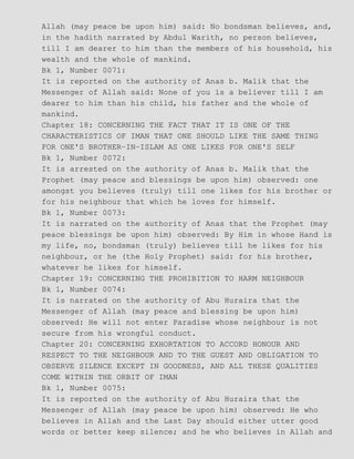 Allah (may peace be upon him) said: No bondsman believes, and,
in the hadith narrated by Abdul Warith, no person believes,
till I am dearer to him than the members of his household, his
wealth and the whole of mankind.
Bk 1, Number 0071:
It is reported on the authority of Anas b. Malik that the
Messenger of Allah said: None of you is a believer till I am
dearer to him than his child, his father and the whole of
mankind.
Chapter 18: CONCERNING THE FACT THAT IT IS ONE OF THE
CHARACTERISTICS OF IMAN THAT ONE SHOULD LIKE THE SAME THING
FOR ONE'S BROTHER−IN−ISLAM AS ONE LIKES FOR ONE'S SELF
Bk 1, Number 0072:
It is arrested on the authority of Anas b. Malik that the
Prophet (may peace and blessings be upon him) observed: one
amongst you believes (truly) till one likes for his brother or
for his neighbour that which he loves for himself.
Bk 1, Number 0073:
It is narrated on the authority of Anas that the Prophet (may
peace blessings be upon him) observed: By Him in whose Hand is
my life, no, bondsman (truly) believes till he likes for his
neighbour, or he (the Holy Prophet) said: for his brother,
whatever he likes for himself.
Chapter 19: CONCERNING THE PROHIBITION TO HARM NEIGHBOUR
Bk 1, Number 0074:
It is narrated on the authority of Abu Huraira that the
Messenger of Allah (may peace and blessing be upon him)
observed: He will not enter Paradise whose neighbour is not
secure from his wrongful conduct.
Chapter 20: CONCERNING EXHORTATION TO ACCORD HONOUR AND
RESPECT TO THE NEIGHBOUR AND TO THE GUEST AND OBLIGATION TO
OBSERVE SILENCE EXCEPT IN GOODNESS, AND ALL THESE QUALITIES
COME WITHIN THE ORBIT OF IMAN
Bk 1, Number 0075:
It is reported on the authority of Abu Huraira that the
Messenger of Allah (may peace be upon him) observed: He who
believes in Allah and the Last Day should either utter good
words or better keep silence; and he who believes in Allah and
 