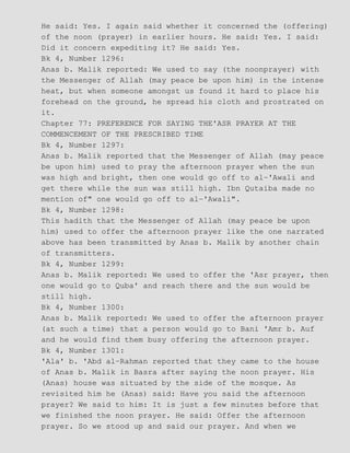 He said: Yes. I again said whether it concerned the (offering)
of the noon (prayer) in earlier hours. He said: Yes. I said:
Did it concern expediting it? He said: Yes.
Bk 4, Number 1296:
Anas b. Malik reported: We used to say (the noonprayer) with
the Messenger of Allah (may peace be upon him) in the intense
heat, but when someone amongst us found it hard to place his
forehead on the ground, he spread his cloth and prostrated on
it.
Chapter 77: PREFERENCE FOR SAYING THE'ASR PRAYER AT THE
COMMENCEMENT OF THE PRESCRIBED TIME
Bk 4, Number 1297:
Anas b. Malik reported that the Messenger of Allah (may peace
be upon him) used to pray the afternoon prayer when the sun
was high and bright, then one would go off to al−'Awali and
get there while the sun was still high. Ibn Qutaiba made no
mention of" one would go off to al−'Awali".
Bk 4, Number 1298:
This hadith that the Messenger of Allah (may peace be upon
him) used to offer the afternoon prayer like the one narrated
above has been transmitted by Anas b. Malik by another chain
of transmitters.
Bk 4, Number 1299:
Anas b. Malik reported: We used to offer the 'Asr prayer, then
one would go to Quba' and reach there and the sun would be
still high.
Bk 4, Number 1300:
Anas b. Malik reported: We used to offer the afternoon prayer
(at such a time) that a person would go to Bani 'Amr b. Auf
and he would find them busy offering the afternoon prayer.
Bk 4, Number 1301:
'Ala' b. 'Abd al−Rahman reported that they came to the house
of Anas b. Malik in Basra after saying the noon prayer. His
(Anas) house was situated by the side of the mosque. As
revisited him he (Anas) said: Have you said the afternoon
prayer? We said to him: It is just a few minutes before that
we finished the noon prayer. He said: Offer the afternoon
prayer. So we stood up and said our prayer. And when we
 