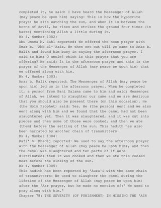 completed it, he said: I have heard the Messenger of Allah
(may peace be upon him) saying: This is how the hypocrite
prays: he sits watching the sun, and when it is between the
horns of devil, he rises and strikes the ground four times (in
haste) mentioning Allah a little during it.
Bk 4, Number 1302:
Abu Umama b. Sahl reported: We offered the noon prayer with
Umar b. 'Abd al−'Aziz. We then set out till we came to Anas b.
Malik and found him busy in saying the afternoon prayer. I
said to him: O uncle! which is this prayer that you are
offering? He said: It is the afternoon prayer and this is the
prayer of the Messenger of Allah (may peace be upon him) that
we offered along with him.
Bk 4, Number 1303:
Anas b. Malik reported: The Messenger of Allah (may peace be
upon him) led us in the afternoon prayer. When he completed
it, a person from Bani Salama came to him and said: Messenger
of Allah, we intend to slaughter our came and we are desirous
that you should also be present there (on this occasion). He
(the Holy Prophet) said: Yes. He (the person) went and we also
went along with him and we found that the camel had not been
slaughtered yet. Then it was slaughtered, and it was cut into
pieces and then some of those were cooked, and then we ate
(them) before the setting of the sun. This hadith has also
been narrated by another chain of transmitters.
Bk 4, Number 1304:
Rafi' b. Khadij reported: We used to say the afternoon prayer
with the Messenger of Allah (may peace be upon him), and then
the camel was slaughtered and ten parts of it were
distributed; then it was cooked and then we ate this cooked
meat before the sinking of the sun.
Bk 4, Number 1305:
This hadith has been reported by 'Auza'i with the same chain
of transmitters: We used to slaughter the camel during the
lifetime of the Messenger of Allah (may peace be upon him)
after the 'Asr prayer, but he made no mention of:" We used to
pray along with him."
Chapter 78: THE SEVERITY (OF PUNISHMENT) IN MISSING THE 'ASR
 