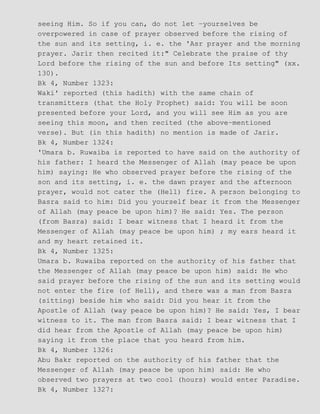 seeing Him. So if you can, do not let −yourselves be
overpowered in case of prayer observed before the rising of
the sun and its setting, i. e. the 'Asr prayer and the morning
prayer. Jarir then recited it:" Celebrate the praise of thy
Lord before the rising of the sun and before Its setting" (xx.
130).
Bk 4, Number 1323:
Waki' reported (this hadith) with the same chain of
transmitters (that the Holy Prophet) said: You will be soon
presented before your Lord, and you will see Him as you are
seeing this moon, and then recited (the above−mentioned
verse). But (in this hadith) no mention is made of Jarir.
Bk 4, Number 1324:
'Umara b. Ruwaiba is reported to have said on the authority of
his father: I heard the Messenger of Allah (may peace be upon
him) saying: He who observed prayer before the rising of the
son and its setting, i. e. the dawn prayer and the afternoon
prayer, would not cater the (Hell) fire. A person belonging to
Basra said to him: Did you yourself bear it from the Messenger
of Allah (may peace be upon him)? He said: Yes. The person
(from Basra) said: I bear witness that I heard it from the
Messenger of Allah (may peace be upon him) ; my ears heard it
and my heart retained it.
Bk 4, Number 1325:
Umara b. Ruwaiba reported on the authority of his father that
the Messenger of Allah (may peace be upon him) said: He who
said prayer before the rising of the sun and its setting would
not enter the fire (of Hell), and there was a man from Basra
(sitting) beside him who said: Did you hear it from the
Apostle of Allah (way peace be upon him)? He said: Yes, I bear
witness to it. The man from Basra said: I bear witness that I
did hear from the Apostle of Allah (may peace be upon him)
saying it from the place that you heard from him.
Bk 4, Number 1326:
Abu Bakr reported on the authority of his father that the
Messenger of Allah (may peace be upon him) said: He who
observed two prayers at two cool (hours) would enter Paradise.
Bk 4, Number 1327:
 