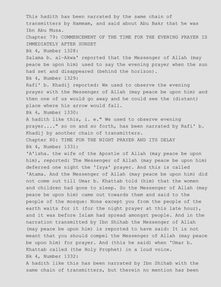This hadith has been narrated by the same chain of
transmitters by Hammam, and said about Abu Bakr that he was
Ibn Abu Musa.
Chapter 79: COMMENCEMENT OF THE TIME FOR THE EVENING PRAYER IS
IMMEDIATELY AFTER SUNSET
Bk 4, Number 1328:
Salama b. al−Akwa' reported that the Messenger of Allah (may
peace be upon him) used to say the evening prayer when the sun
had set and disappeared (behind the horizon).
Bk 4, Number 1329:
Rafi' b. Khadij reported: We used to observe the evening
prayer with the Messenger of Allah (may peace be upon him) and
then one of us would go away and he could see the (distant)
place where his arrow would fall.
Bk 4, Number 1330:
A hadith like this, i. e." We used to observe evening
prayer...." so on and so forth, has been narrated by Rafi' b.
Khadij by another chain of transmitters.
Chapter 80: TIME FOR THE NIGHT PRAYER AND ITS DELAY
Bk 4, Number 1331:
'A'isha. the wife of the Apostle of Allah (may peace be upon
him), reported: The Messenger of Allah (may peace be upon him)
deferred one night the 'Isya' prayer. And this is called
'Atama. And the Messenger of Allah (may peace be upon him) did
not come out till Umar b. Khattab told (him) that the women
and children had gone to sleep. So the Messenger of Allah (may
peace be upon him) came out towards them and said to the
people of the mosque: None except you from the people of the
earth waits for it (for the night prayer at this late hour),
and it was before Islam had spread amongst people. And in the
narration transmitted by Ibn Shihab the Messenger of Allah
(may peace be upon him) is reported to have said: It is not
meant that you should compel the Messenger of Allah (may peace
be upon him) for prayer. And (this he said) when 'Umar b.
Khattab called (the Holy Prophet) in a loud voice.
Bk 4, Number 1332:
A hadith like this has been narrated by Ibn Shihab with the
same chain of transmitters, but therein no mention has been
 