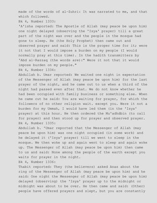 made of the words of al−Zuhri: It was narrated to me, and that
which followed.
Bk 4, Number 1333:
'A'isha reported: The Apostle of Allah (may peace be upon him)
one night delayed (observing the 'Isya' prayer) till a great
part of the night was over and the people in the mosque had
gone to sleep. He (the Holy Prophet) then came out and
observed prayer and said: This is the proper time for it; were
it not that I would impose a burden on my people (I would
normally pray at this time). In the hadith transmitters by
'Abd al−Razzaq (the words are):" Were it not that it would
impose burden on my people."
Bk 4, Number 1334:
Abdullah b. Umar reported: We waited one night in expectation
of the Messenger of Allah (may peace be upon him) for the last
prayer of the night, and he came out to us when a third of the
night had passed even after that. We do not know whether he
had been occupied with family business or something else. When
he came cut he said: You are waiting for prayer, for which the
followers of no other religion wait. except you. Were it not a
burden for my Ummah, I would have led them (in the 'Isya'
prayer) at this hour. He then ordered the Mu'adhdbin (to call
for prayer) and then stood up for prayer and observed prayer.
Bk 4, Number 1335:
Abdullah b. 'Umar reported that the Messenger of Allah (may
peace be upon him) was one night occupied (in some work) and
he delayed it ('Isya' prayer) till we went to sleep in the
mosque. We then woke up and again went to sleep and again woke
up. The Messenger of Allah (may peace be upon him) then came
to us and said: None among the people of the earth except you
waits for prayer in the night.
Bk 4, Number 1336:
Thabit reported: They (the believers) asked Anas about the
ring of the Messenger of Allah (may peace be upon him) and he
said: One night the Messenger of Allah (may peace be upon him)
delayed (observing) the 'Isya' prayer up to the midnight or
midnight was about to be over. He then came and said: (Other)
people have offered prayers and slept, but you are constantly
 