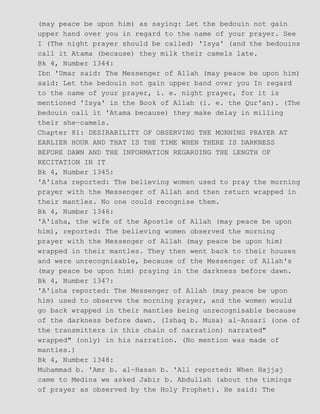 (may peace be upon him) as saying: Let the bedouin not gain
upper hand over you in regard to the name of your prayer. See
I (The night prayer should be called) 'Isya' (and the bedouins
call it Atama (because) they milk their camels late.
Bk 4, Number 1344:
Ibn 'Umar said: The Messenger of Allah (may peace be upon him)
said: Let the bedouin not gain upper band over you In regard
to the name of your prayer, i. e. night prayer, for it is
mentioned 'Isya' in the Book of Allah (i. e. the Qur'an). (The
bedouin call it 'Atama because) they make delay in milling
their she−camels.
Chapter 81: DESIRABILITY OF OBSERVING THE MORNING PRAYER AT
EARLIER HOUR AND THAT IS THE TIME WHEN THERE IS DARKNESS
BEFORE DAWN AND THE INFORMATION REGARDING THE LENGTH OF
RECITATION IN IT
Bk 4, Number 1345:
'A'isha reported: The believing women used to pray the morning
prayer with the Messenger of Allah and then return wrapped in
their mantles. No one could recognise them.
Bk 4, Number 1346:
'A'isha, the wife of the Apostle of Allah (may peace be upon
him), reported: The believing women observed the morning
prayer with the Messenger of Allah (may peace be upon him)
wrapped in their mantles. They then went back to their houses
and were unrecognisable, because of the Messenger of Allah's
(may peace be upon him) praying in the darkness before dawn.
Bk 4, Number 1347:
'A'isha reported: The Messenger of Allah (may peace be upon
him) used to observe the morning prayer, and the women would
go back wrapped in their mantles being unrecognisable because
of the darkness before dawn. (Ishaq b. Musa) al−Ansari (one of
the transmitters in this chain of narration) narrated"
wrapped" (only) in his narration. (No mention was made of
mantles.)
Bk 4, Number 1348:
Muhammad b. 'Amr b. al−Hasan b. 'All reported: When Hajjaj
came to Medina we asked Jabir b. Abdullah (about the timings
of prayer as observed by the Holy Prophet). He said: The
 