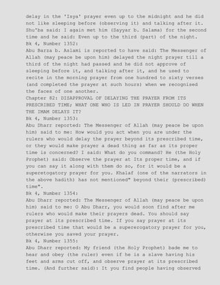 delay in the 'Isya' prayer even up to the midnight and he did
not like sleeping before (observing it) and talking after it.
Shu'ba said: I again met him (Sayyar b. Salama) for the second
time and he said: Even up to the third (part) of the night.
Bk 4, Number 1352:
Abu Barza b. Aslami is reported to have said: The Messenger of
Allah (may peace be upon him) delayed the night prayer till a
third of the night had passed and he did not approve of
sleeping before it, and talking after it, and he used to
recite in the morning prayer from one hundred to sixty verses
(and completed the prayer at such hours) when we recognised
the faces of one another.
Chapter 82: DISAPPROVAL OF DELAYING THE PRAYER FROM ITS
PRESCRIBED TIME; WHAT ONE WHO IS LED IN PRAYER SHOULD DO WHEN
THE IMAM DELAYS IT?
Bk 4, Number 1353:
Abu Dharr reported: The Messenger of Allah (may peace be upon
him) said to me: How would you act when you are under the
rulers who would delay the prayer beyond its prescribed time,
or they would make prayer a dead thing as far as its proper
time is concerned? I said: What do you command? He (the Holy
Prophet) said: Observe the prayer at Its proper time, and if
you can say it along with them do so, for it would be a
superetogatory prayer for you. Khalaf (one of the narrators in
the above hadith) has not mentioned" beyond their (prescribed)
time".
Bk 4, Number 1354:
Abu Dharr reported: The Messenger of Allah (may peace be upon
him) said to me: O Abu Dharr, you would soon find after me
rulers who would make their prayers dead. You should say
prayer at its prescribed time. If you say prayer at its
prescribed time that would be a supererogatory prayer for you,
otherwise you saved your prayer.
Bk 4, Number 1355:
Abu Dharr reported: My friend (the Holy Prophet) bade me to
hear and obey (the ruler) even if he is a slave having his
feet and arms cut off, and observe prayer at its prescribed
time. (And further said): It you find people having observed
 