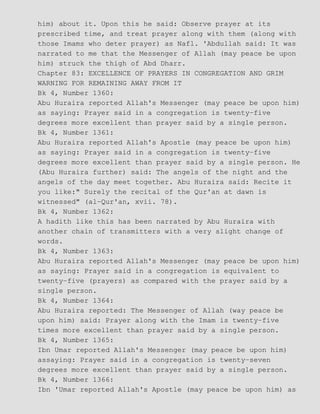 him) about it. Upon this he said: Observe prayer at its
prescribed time, and treat prayer along with them (along with
those Imams who deter prayer) as Nafl. 'Abdullah said: It was
narrated to me that the Messenger of Allah (may peace be upon
him) struck the thigh of Abd Dharr.
Chapter 83: EXCELLENCE OF PRAYERS IN CONGREGATION AND GRIM
WARNING FOR REMAINING AWAY FROM IT
Bk 4, Number 1360:
Abu Huraira reported Allah's Messenger (may peace be upon him)
as saying: Prayer said in a congregation is twenty−five
degrees more excellent than prayer said by a single person.
Bk 4, Number 1361:
Abu Huraira reported Allah's Apostle (may peace be upon him)
as saying: Prayer said in a congregation is twenty−five
degrees more excellent than prayer said by a single person. He
(Abu Huraira further) said: The angels of the night and the
angels of the day meet together. Abu Huraira said: Recite it
you like:" Surely the recital of the Qur'an at dawn is
witnessed" (al−Qur'an, xvii. 78).
Bk 4, Number 1362:
A hadith like this has been narrated by Abu Huraira with
another chain of transmitters with a very slight change of
words.
Bk 4, Number 1363:
Abu Huraira reported Allah's Messenger (may peace be upon him)
as saying: Prayer said in a congregation is equivalent to
twenty−five (prayers) as compared with the prayer said by a
single person.
Bk 4, Number 1364:
Abu Huraira reported: The Messenger of Allah (way peace be
upon him) said: Prayer along with the Imam is twenty−five
times more excellent than prayer said by a single person.
Bk 4, Number 1365:
Ibn Umar reported Allah's Messenger (may peace be upon him)
assaying: Prayer said in a congregation is twenty−seven
degrees more excellent than prayer said by a single person.
Bk 4, Number 1366:
Ibn 'Umar reported Allah's Apostle (may peace be upon him) as
 