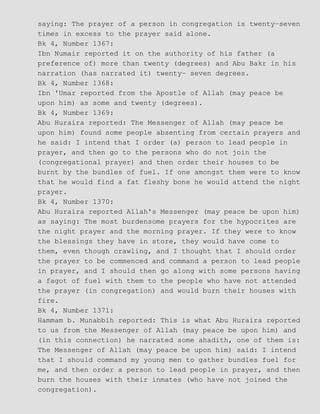 saying: The prayer of a person in congregation is twenty−seven
times in excess to the prayer said alone.
Bk 4, Number 1367:
Ibn Numair reported it on the authority of his father (a
preference of) more than twenty (degrees) and Abu Bakr in his
narration (has narrated it) twenty− seven degrees.
Bk 4, Number 1368:
Ibn 'Umar reported from the Apostle of Allah (may peace be
upon him) as some and twenty (degrees).
Bk 4, Number 1369:
Abu Huraira reported: The Messenger of Allah (may peace be
upon him) found some people absenting from certain prayers and
he said: I intend that I order (a) person to lead people in
prayer, and then go to the persons who do not join the
(congregational prayer) and then order their houses to be
burnt by the bundles of fuel. If one amongst them were to know
that he would find a fat fleshy bone he would attend the night
prayer.
Bk 4, Number 1370:
Abu Huraira reported Allah's Messenger (may peace be upon him)
as saying: The most burdensome prayers for the hypocrites are
the night prayer and the morning prayer. If they were to know
the blessings they have in store, they would have come to
them, even though crawling, and I thought that I should order
the prayer to be commenced and command a person to lead people
in prayer, and I should then go along with some persons having
a fagot of fuel with them to the people who have not attended
the prayer (in congregation) and would burn their houses with
fire.
Bk 4, Number 1371:
Hammam b. Munabbih reported: This is what Abu Huraira reported
to us from the Messenger of Allah (may peace be upon him) and
(in this connection) he narrated some ahadith, one of them is:
The Messenger of Allah (may peace be upon him) said: I intend
that I should command my young men to gather bundles fuel for
me, and then order a person to lead people in prayer, and then
burn the houses with their inmates (who have not joined the
congregation).
 