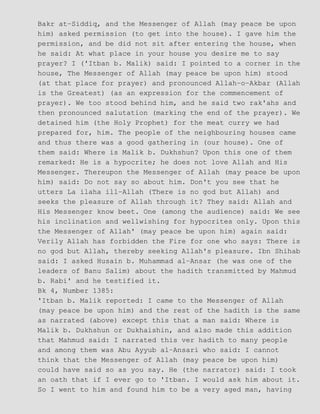 Bakr at−Siddiq, and the Messenger of Allah (may peace be upon
him) asked permission (to get into the house). I gave him the
permission, and be did not sit after entering the house, when
he said: At what place in your house you desire me to say
prayer? I ('Itban b. Malik) said: I pointed to a corner in the
house, The Messenger of Allah (may peace be upon him) stood
(at that place for prayer) and pronounced Allah−o−Akbar (Allah
is the Greatest) (as an expression for the commencement of
prayer). We too stood behind him, and he said two rak'ahs and
then pronounced salutation (marking the end of the prayer). We
detained him (the Holy Prophet) for the meat curry we had
prepared for, him. The people of the neighbouring houses came
and thus there was a good gathering in (our house). One of
them said: Where is Malik b. Dukhshun? Upon this one of them
remarked: He is a hypocrite; he does not love Allah and His
Messenger. Thereupon the Messenger of Allah (may peace be upon
him) said: Do not say so about him. Don't you see that he
utters La ilaha ill−Allah (There is no god but Allah) and
seeks the pleasure of Allah through it? They said: Allah and
His Messenger know beet. One (among the audience) said: We see
his inclination and wellwishing for hypocrites only. Upon this
the Messenger of Allah' (may peace be upon him) again said:
Verily Allah has forbidden the Fire for one who says: There is
no god but Allah, thereby seeking Allah's pleasure. Ibn Shihab
said: I asked Husain b. Muhammad al−Ansar (he was one of the
leaders of Banu Salim) about the hadith transmitted by Mahmud
b. Rabi' and he testified it.
Bk 4, Number 1385:
'Itban b. Malik reported: I came to the Messenger of Allah
(may peace be upon him) and the rest of the hadith is the same
as narrated (above) except this that a man said: Where is
Malik b. Dukhshun or Dukhaishin, and also made this addition
that Mahmud said: I narrated this ver hadith to many people
and among them was Abu Ayyub al−Ansari who said: I cannot
think that the Messenger of Allah (may peace be upon him)
could have said so as you say. He (the narrator) said: I took
an oath that if I ever go to 'Itban. I would ask him about it.
So I went to him and found him to be a very aged man, having
 