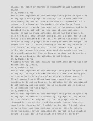 Chapter 89: MERIT OF PRAYING IN CONGREGATION AND WAITING FOR
PRAYER
Bk 4, Number 1394:
Abu Huraira reported Allah's Messenger (may peace be upon him)
as saying: A man's prayer in congregation is more valuable
than twenty degrees and some above them as compared with his
prayer in his house and his market, for when he performs
ablution doing it well, then goes out to the mosque, and he is
impelled (to do so) only by (the love of congregational)
prayer, he has no other objective before him but prayer. He
does not take a step without being raised a degree for it and
having a sin remitted for it, till he enters the mosque, and
when he is busy in prayer after having entered the mosque. the
angels continue to invoke blessing on him as long as he is in
his place of worship. saying: O Allah, show him mercy, and
pardon him! Accept his repentance (and the angels continue
this supplication for him) so long as he does not do any harm
in it, or as long as his ablution is not broken.
Bk 4, Number 1395:
A hadith having the same meaning (as mentioned above) has been
transmitted by A'mash.
Bk 4, Number 1396:
Abu Huraira reported Allah's Messenger (may peace be upon him)
as saying: The angels invoke blessings on everyone among you
so long as he is in a place of worship with these words: O
Allah! pardon him, O Allah, have mercy upon him, (and they
continue to do so) as long as, he ablution (of the worshipper)
is not broken, and one among you is in prayer and so long as
he is detained for the prayer.
Bk 4, Number 1397:
Abu Huraira reported Allah's Messenger (may peace be upon him)
as saying: The servant is constantly in prayer so long as he
is in a place of worship waiting for the prayer (to be
observed in congregation), and the angels invoke (blessings
upon him in these words): O Allah! pardon him. O Allah! show
mercy to him, (and they continue to do so) till he returns
(from the mosque having completed the prayer) or his ablution
breaks. I said: How is the ablution broken? He said: By
 