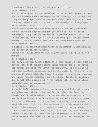 breaking of the wind noiselessly or with noise.
Bk 4, Number 1398:
Abu Huraira reported the Messenger of Allah (may peace be upon
him) as saying: Everyone among you is constantly in prayer so
long as the prayer detains him (for this noble objective) and
nothing prevents him to return to his family but the prayer.
Bk 4, Number 1399:
Abu Huraira reported: The Messenger of Allah (may peace be
upon him) said: Anyone amongst you who sat in a place of
worship waiting for the prayer is in prayer and his ablution
is not broken, the angels invoke blessing upon him (in these
words): O Allah! pardon him. O Allah! have mercy upon him.
Bk 4, Number 1400:
A hadith like this has been narrated by Hammam b. Munabbih on
the authority of Abu Huraira.
Chapter 90: EXCELLENCE OF TAKING MANY STEPS FOR REACHING THE
MOSQUE
Bk 4, Number 1401:
Abu Musa reported Allah's Messenger (may peace be upon him) as
saying: The most eminent among human beings (as a recipient
of) reward (is one) who lives farthest away, and who has to
walk the farthest distance, and he who waits for the prayer to
observe it along with the Imam, his reward is greater than one
who prays (alone) and then goes to sleep. In the narration of
Abu Kuraib (the words are):" (He waits) till he prays along
with the Imam in congregation."
Bk 4, Number 1402:
Ubayy b. Ka'b reported: There was a man, and I do not know of
any other man, whose house was farther than his from the
mosque and he never missed the prayer (in congregation). It
was said to him or I said to him: It you were to buy a donkey
you could ride upon it In the dark nights and in the burning
sand. He said: I do not like my house to be situated by the
side of the mosque, for I (eagerly) desire that my steps
towards the mosque and back from it, should be recorded when I
return to my family. Upon this the Messenger of Allah (may
peace be upon him) said: Allah has gathered all (rewards) for
you.
 