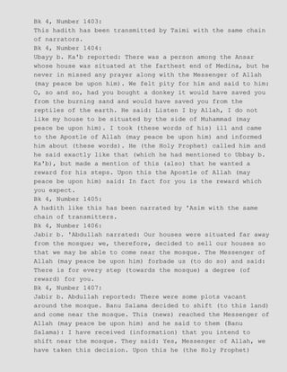 Bk 4, Number 1403:
This hadith has been transmitted by Taimi with the same chain
of narrators.
Bk 4, Number 1404:
Ubayy b. Ka'b reported: There was a person among the Ansar
whose house was situated at the farthest end of Medina, but he
never in missed any prayer along with the Messenger of Allah
(may peace be upon him). We felt pity for him and said to him:
O, so and so, had you bought a donkey it would have saved you
from the burning sand and would have saved you from the
reptiles of the earth. He said: Listen I by Allah, I do not
like my house to be situated by the side of Muhammad (may
peace be upon him). I took (these words of his) ill and came
to the Apostle of Allah (may peace be upon him) and informed
him about (these words). He (the Holy Prophet) called him and
he said exactly like that (which he had mentioned to Ubbay b.
Ka'b), but made a mention of this (also) that he wanted a
reward for his steps. Upon this the Apostle of Allah (may
peace be upon him) said: In fact for you is the reward which
you expect.
Bk 4, Number 1405:
A hadith like this has been narrated by 'Asim with the same
chain of transmitters.
Bk 4, Number 1406:
Jabir b. 'Abdullah narrated: Our houses were situated far away
from the mosque; we, therefore, decided to sell our houses so
that we may be able to come near the mosque. The Messenger of
Allah (may peace be upon him) forbade us (to do so) and said:
There is for every step (towards the mosque) a degree (of
reward) for you.
Bk 4, Number 1407:
Jabir b. Abdullah reported: There were some plots vacant
around the mosque. Banu Salama decided to shift (to this land)
and come near the mosque. This (news) reached the Messenger of
Allah (may peace be upon him) and he said to them (Banu
Salama): I have received (information) that you intend to
shift near the mosque. They said: Yes, Messenger of Allah, we
have taken this decision. Upon this he (the Holy Prophet)
 