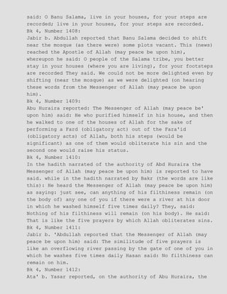 said: O Banu Salama, live in your houses, for your steps are
recorded; live in your houses, for your steps are recorded.
Bk 4, Number 1408:
Jabir b. Abdullah reported that Banu Salama decided to shift
near the mosque (as there were) some plots vacant. This (news)
reached the Apostle of Allah (may peace be upon him),
whereupon he said: O people of the Salama tribe, you better
stay in your houses (where you are living), for your footsteps
are recorded They said. We could not be more delighted even by
shifting (near the mosque) as we were delighted (on hearing
these words from the Messenger of Allah (may peace be upon
him).
Bk 4, Number 1409:
Abu Huraira reported: The Messenger of Allah (may peace be'
upon him) said: He who purified himself in his house, and then
he walked to one of the houses of Allah for the sake of
performing a Fard (obligatory act) out of the Fara'id
(obligatory acts) of Allah, both his steps (would be
significant) as one of them would obliterate his sin and the
second one would raise his status.
Bk 4, Number 1410:
In the hadith narrated of the authority of Abd Huraira the
Messenger of Allah (may peace be upon him) is reported to have
said. while in the hadith narrated by Bakr (the words are like
this): He heard the Messenger of Allah (may peace be upon him)
as saying: just see, can anything of his filthiness remain (on
the body of) any one of you if there were a river at his door
in which he washed himself five times daily? They, said:
Nothing of his filthiness will remain (on his body). He said:
That is like the five prayers by which Allah obliterates sins.
Bk 4, Number 1411:
Jabir b. 'Abdullah reported that the Messenger of Allah (may
peace be upon him) said: The similitude of five prayers is
like an overflowing river passing by the gate of one of you in
which he washes five times daily Hasan said: No filthiness can
remain on him.
Bk 4, Number 1412:
Ata' b. Yasar reported, on the authority of Abu Huraira, the
 
