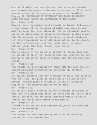 Apostle of Allah (may peace be upon him) as saying: He who
went towards the mosque in the morning or evening, Allah would
arrange a feast for him morning or evening in Paradise.
Chapter 91: EXCELLENCE OF SITTING AT THE PLACE'OF WORSHIP
AFTER THE DAWN PRAYER AND EXCELLENCE OF THE MOSQUE
Bk 4, Number 1413:
Simak b. Harb reported: I said to Jabir b. Samura: Did you sit
in the company of the Messenger of Allah (may peace he upon
him)? He said: Yes, very often. He (the Holy Prophet) used to
sit at the place where he observed the morning or dawn prayer
till the sun rose or when it had risen; he would stand, and
they (his Companions) would talk about matters (pertaining to
the days) of ignorance, and they would laugh (on these
matters) while (the Holy Prophet) only smiled.
Bk 4, Number 1414:
Simak narrated on the authority of Jabir b. Samura that when
the Apostle of Allah (may peace be upon him) observed the dawn
prayer, he sat at the place of worship till the sun had risen
enough.
Bk 4, Number 1415:
This hadith has been narrated by Simak with the same chain of
transmitters, but no mention has been made of, enough".
Bk 4, Number 1416:
Abu Huraira reported that the Messenger of Allah (may peace be
upon him) said: The parts of land dearest to Allah are its
mosques, and the parts most hateful to Allah are markets.
Chapter 92: WHO DESERVES MOST TO ACT AS IMAM
Bk 4, Number 1417:
Abu Sa'id al−Khudri reported Allah's Messenger (may peace be
upon him) as saying: When there are three persons, one of them
should lead them. The one among them most worthy to act as
Imam is one who is best versed in the Qur'an.
Bk 4, Number 1418:
A hadith like this has been narrated by Qatida with the same
chain of transmitters.
Bk 4, Number 1419:
This hadith has been narrated by Abu Sa'id al−Khudri by
another chain of transmitters.
 