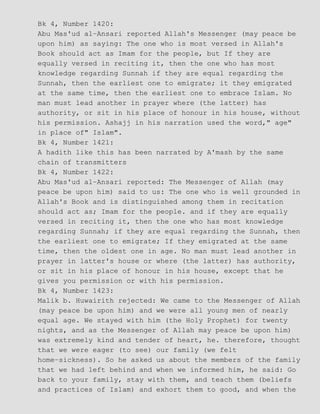 Bk 4, Number 1420:
Abu Mas'ud al−Ansari reported Allah's Messenger (may peace be
upon him) as saying: The one who is most versed in Allah's
Book should act as Imam for the people, but If they are
equally versed in reciting it, then the one who has most
knowledge regarding Sunnah if they are equal regarding the
Sunnah, then the earliest one to emigrate; it they emigrated
at the same time, then the earliest one to embrace Islam. No
man must lead another in prayer where (the latter) has
authority, or sit in his place of honour in his house, without
his permission. Ashajj in his narration used the word," age"
in place of" Islam".
Bk 4, Number 1421:
A hadith like this has been narrated by A'mash by the same
chain of transmitters
Bk 4, Number 1422:
Abu Mas'ud al−Ansari reported: The Messenger of Allah (may
peace be upon him) said to us: The one who is well grounded in
Allah's Book and is distinguished among them in recitation
should act as; Imam for the people. and if they are equally
versed in reciting it, then the one who has most knowledge
regarding Sunnah; if they are equal regarding the Sunnah, then
the earliest one to emigrate; If they emigrated at the same
time, then the oldest one in age. No man must lead another in
prayer in latter's house or where (the latter) has authority,
or sit in his place of honour in his house, except that he
gives you permission or with his permission.
Bk 4, Number 1423:
Malik b. Huwairith rejected: We came to the Messenger of Allah
(may peace be upon him) and we were all young men of nearly
equal age. We stayed with him (the Holy Prophet) for twenty
nights, and as the Messenger of Allah may peace be upon him)
was extremely kind and tender of heart, he. therefore, thought
that we were eager (to see) our family (we felt
home−sickness). So he asked us about the members of the family
that we had left behind and when we informed him, he said: Go
back to your family, stay with them, and teach them (beliefs
and practices of Islam) and exhort them to good, and when the
 