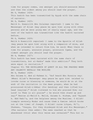time for prayer comes, one amongst you should−announce Adzan
and then the oldest among you should lead the prayer.
Bk 4, Number 1424:
This hadith has been transmitted by Ayyub with the same chain
of narrator.
Bk 4, Number 1425:
Malik b. Huwairith Abu Sulaiman reported: I came to the
Messenger of Allah (may peace be upon him) along with other
persons and we were young men of nearly equal age, and the
rest of the hadith was transmitted like the hadith narrated
before.
Bk 4, Number 1426:
Malik b Huwairith reported: I came to the Apostle of Allah
(may peace be upon him) along with a companion of mine, and
when we intended to return from him, he said: When there is
time for prayer, announce prayer, pronounce Iqama, and the
oldest amongst you should lead the prayer.
Bk 4, Number 1427:
This hadith has been narrated with the same chain of
transmitters, but al−Hadra' made this addition:" They both
were equal in recitation."
Chapter 93: THE EXCELLENCE OF QUNUT IN ALL THE PRAYERS WHEN
ANY CALAMITY BEFALLS THE MUSLIMS
Bk 4, Number 1428:
Abu Salama b. Abd al−Rahman b. 'Auf heard Abu Huraira say:
(When) Allah's Messenger (may peace be upon him) (wished to
invoke curse or blessing on someone, he would do so at the
end) of the recitation in the dawn prayer, when he had
pronounced Allah−o−Akbar (for bending) and then lifted his
head (saying):" Allah listened to him who praised Him; our
Lord! to Thee is all praise" ; he would then stand up and
say:" Rescue al−Walid b. Walid, Salama b. Hisham, and 'Ayyash
b. Abd Rabi'a, and the helpless among the Muslims. O Allah!
trample severely Mudar and cause them a famine (which broke
out at the time) of Joseph. O Allah! curse Lihyan, Ri'l,
Dhakwan, 'Usayya, for they disobeyed Allah and His Messenger."
(The narrator then adds): The news reached us that he
abandoned (this) when this verse was revealed:" Thou but no
 