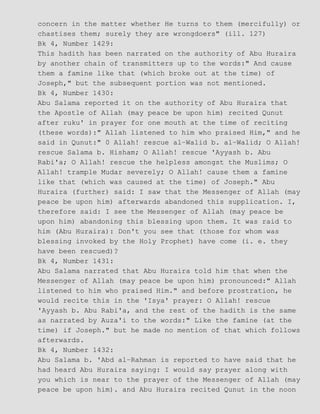 concern in the matter whether He turns to them (mercifully) or
chastises them; surely they are wrongdoers" (ill. 127)
Bk 4, Number 1429:
This hadith has been narrated on the authority of Abu Huraira
by another chain of transmitters up to the words:" And cause
them a famine like that (which broke out at the time) of
Joseph," but the subsequent portion was not mentioned.
Bk 4, Number 1430:
Abu Salama reported it on the authority of Abu Huraira that
the Apostle of Allah (may peace be upon him) recited Qunut
after ruku' in prayer for one mouth at the time of reciting
(these words):" Allah listened to him who praised Him," and he
said in Qunut:" 0 Allah! rescue al−Walid b. al−Walid; O Allah!
rescue Salama b. Hisham; O Allah! rescue 'Ayyash b. Abu
Rabi'a; O Allah! rescue the helpless amongst the Muslims; O
Allah! trample Mudar severely; O Allah! cause them a famine
like that (which was caused at the time) of Joseph." Abu
Huraira (further) said: I saw that the Messenger of Allah (may
peace be upon him) afterwards abandoned this supplication. I,
therefore said: I see the Messenger of Allah (may peace be
upon him) abandoning this blessing upon them. It was raid to
him (Abu Huraira): Don't you see that (those for whom was
blessing invoked by the Holy Prophet) have come (i. e. they
have been rescued)?
Bk 4, Number 1431:
Abu Salama narrated that Abu Huraira told him that when the
Messenger of Allah (may peace be upon him) pronounced:" Allah
listened to him who praised Him." and before prostration, he
would recite this in the 'Isya' prayer: O Allah! rescue
'Ayyash b. Abu Rabi'a, and the rest of the hadith is the same
as narrated by Auza'i to the words:" Like the famine (at the
time) if Joseph." but he made no mention of that which follows
afterwards.
Bk 4, Number 1432:
Abu Salama b. 'Abd al−Rahman is reported to have said that he
had heard Abu Huraira saying: I would say prayer along with
you which is near to the prayer of the Messenger of Allah (may
peace be upon him). and Abu Huraira recited Qunut in the noon
 