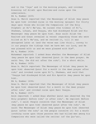 and in the 'Isya' and in the morning prayer, and invoked
blessing (of Allah) upon Muslims−and curse upon the
unbelievers.
Bk 4, Number 1433:
Anas b. Malik reported that the Messenger of Allah (may peace
be upon him) invoked curse in the morning (prayer) for thirty
days upon those who killed the Companions (of the Holy
Prophet) at Bi'r Ma'una. He cursed (the tribes) of Ri'l,
Dhakwan, Lihyan, and Usayya, who had disobeyed Allah and His
Messenger (may peace be upon him). Anas said: Allah the
Exalted and Great revealed (a verse) regarding those who were
killed at Bi'r Ma'una, and we recited it, till it was
abrogated later on (and the verse was like this):, convey to
it our people the tidings that we have met our Lord, and He
was pleased with us and we were pleased with Him".
Bk 4, Number 1434:
Muhammad reported: I asked Anas whether the Messenger of Allah
(may peace be upon him) observed Qunut in the dawn prayer. He
said: Yes, (he did so) after the ruku', for a short while.
Bk 4, Number 1435:
Anas b. Malik reported: The Messenger of Allah (may peace be
upon him) observed Qunut for a month in the dawn prayer after
ruku' and invoked curse upon Ri'l, Dhakwan, and said that
'Usayya had disobeyed Allah and His Apostle (may peace be upon
him).
Bk 4, Number 1436:
Anas b. Malik reported that the Messenger of Allah (may peace
be upon him) observed Qunut for a month in the dawn prayer
after ruku' and invoked curse upon Bani Usayya.
Bk 4, Number 1437:
Asim reported: I asked Anas whether Qunut was observed (by the
Holy prophet) before ruku' or after ruku'. He replied: Before
ruku'. I said: People conceive that the Messenger of Allah
(may peace be upon him) observed Qunut after the ruku'. He
said: The Messenger of Allah (may peace be upon him) observed
Qunut (after the ruku' as the people conceive it) for a mouth
invoking curse upon those persons who had killed men among his
Companions who were called the reciter (of the Qur'an).
 