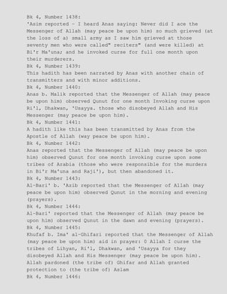 Bk 4, Number 1438:
'Asim reported − I heard Anas saying: Never did I ace the
Messenger of Allah (may peace be upon him) so much grieved (at
the loss of a) small army as I saw him grieved at those
seventy men who were called" reciters" (and were killed) at
Bi'r Ma'una; and he invoked curse for full one month upon
their murderers.
Bk 4, Number 1439:
This hadith has been narrated by Anas with another chain of
transmitters and with minor additions.
Bk 4, Number 1440:
Anas b. Malik reported that the Messenger of Allah (may peace
be upon him) observed Qunut for one month Invoking curse upon
Ri'l, Dhakwan, 'Usayya. those who disobeyed Allah and His
Messenger (may peace be upon him).
Bk 4, Number 1441:
A hadith like this has been transmitted by Anas from the
Apostle of Allah (way peace be upon him).
Bk 4, Number 1442:
Anas reported that the Messenger of Allah (may peace be upon
him) observed Qunut for one month invoking curse upon some
tribes of Arabia (those who were responsible for the murders
in Bi'r Ma'una and Raji'), but then abandoned it.
Bk 4, Number 1443:
Al−Bari' b. 'Azib reported that the Messenger of Allah (may
peace be upon him) observed Qunut in the morning and evening
(prayers).
Bk 4, Number 1444:
Al−Bari' reported that the Messenger of Allah (may peace be
upon him) observed Qunut in the dawn and evening (prayers).
Bk 4, Number 1445:
Khufaf b. Ima' al−Ghifari reported that the Messenger of Allah
(may peace be upon him) aid in prayer: 0 Allah I curse the
tribes of Lihyan, Ri'l, Dhakwan, and 'Usayya for they
disobeyed Allah and His Messenger (may peace be upon him).
Allah pardoned (the tribe of) Ghifar and Allah granted
protection to (the tribe of) Aslam
Bk 4, Number 1446:
 