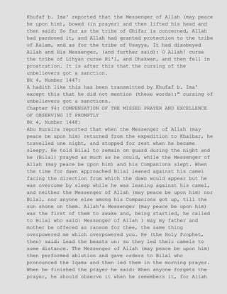 Khufaf b. Ima' reported that the Messenger of Allah (may peace
he upon him), bowed (in prayer) and then lifted his head and
then said: So far as the tribe of Ghifar is concerned, Allah
had pardoned it, and Allah had granted protection to the tribe
of Aslam, and as for the tribe of Usayya, It had disobeyed
Allah and His Messenger, (and further said): O Allah! curse
the tribe of Lihyan curse Ri'l, and Dhakwan, and then fell in
prostration. It is after this that the cursing of the
unbelievers got a sanction.
Bk 4, Number 1447:
A hadith like this has been transmitted by Khufaf b. Ima'
except this that he did not mention (these words):" cursing of
unbelievers got a sanctions.
Chapter 94: COMPENSATION OF THE MISSED PRAYER AND EXCELLENCE
OF OBSERVING IT PROMPTLY
Bk 4, Number 1448:
Abu Huraira reported that when the Messenger of Allah (may
peace be upon him) returned from the expedition to Khaibar, he
travelled one night, and stopped for rest when he became
sleepy. He told Bilal to remain on guard during the night and
he (Bilal) prayed as much as he could, while the Messenger of
Allah (may peace be upon him) and his Companions slept. When
the time for dawn approached Bilal leaned against his camel
facing the direction from which the dawn would appear but he
was overcome by sleep while he was leaning against his camel,
and neither the Messenger of Allah (may peace be upon him) nor
Bilal, nor anyone else among his Companions got up, till the
sun shone on them. Allah's Messenger (may peace be upon him)
was the first of them to awake and, being startled, he called
to Bilal who said: Messenger of Allah I may my father and
mother be offered as ransom for thee, the same thing
overpowered me which overpowered you. He (the Holy Prophet,
then) said: Lead the beasts on: so they led their camels to
some distance. The Messenger of Allah (may peace be upon him)
then performed ablution and gave orders to Bilal who
pronounced the Iqama and then led them in the morning prayer.
When he finished the prayer he said: When anyone forgets the
prayer, he should observe it when he remembers it, for Allah
 