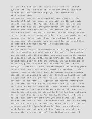 has said:" And observe the prayer for remembrance of Me"
(Qur'an. xx. 14). Yunus said: Ibn Shilab used to recite it
like this:" (And observe the prayer) for remembrance."
Bk 4, Number 1449:
Abu Huraira reported: We stopped for rest along with the
Apostle of Allah (may peace be upon him) and did not awake
till the sun rose. The Apostle of Allah (may peace be upon
him) then told us that everybody should take hold of his
camel's nosestring (get out of this ground) for it was the
place where devil had visited us. We did accordingly. He then
called for water and performed ablution and then performed two
prostrations. Ya'qub said: Then he prayed (performed) two
prostrations. then takbir was pronounced for prayer and then
he offered the morning prayer (in congregation).
Bk 4, Number 1450:
Abu Qatida reported: The Messenger of Allah (way peace be upon
him) addressed us and said: You would travel In the evening
and the might till (God willing) you would come in the morning
to a place of water. So the people travelled (self absorbed)
without paying any heed to one another, and the Messenger of
Allah (may peace be upon him) also travelled till It was
midnight. I was by his side. The Messenger of Allah (may peace
be upon him) began to doze and leaned (to one side) of his
camel. I came to him and I lent him support without awaking
him till he sat poised on his ride. He went on travelling till
a major part of the night was over and (he again) leaned (to
one side) of his camel. I supported him without awaking him
till he sat" bed on his ride. and then travelled till it was
near dawn. He (again) leaned which was far more inclined than
the two earlier leanings and he was about to fall down. So I
came to him and supported him and he lifted his head and said;
Who is this? I said: it is Abu Qatida. He (the Holy Prophet
again) said: Since how long have you been travelling along
with me like this? I said: I have been travelling in this very
state since the night. He said: May Allah protect you, as you
have protected His Apostle (from falling down), and again
said: Do you see that we are hidden from the people? − and
again said: Do you see anyone? I said: Here is a rider. I
 