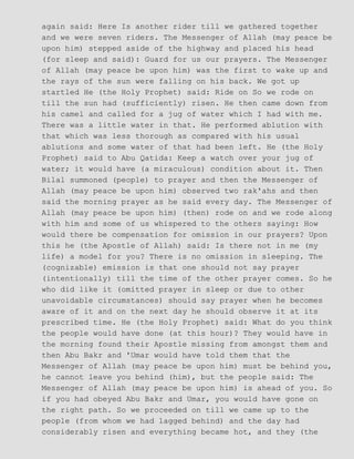 again said: Here Is another rider till we gathered together
and we were seven riders. The Messenger of Allah (may peace be
upon him) stepped aside of the highway and placed his head
(for sleep and said): Guard for us our prayers. The Messenger
of Allah (may peace be upon him) was the first to wake up and
the rays of the sun were falling on his back. We got up
startled He (the Holy Prophet) said: Ride on So we rode on
till the sun had (sufficiently) risen. He then came down from
his camel and called for a jug of water which I had with me.
There was a little water in that. He performed ablution with
that which was less thorough as compared with his usual
ablutions and some water of that had been left. He (the Holy
Prophet) said to Abu Qatida: Keep a watch over your jug of
water; it would have (a miraculous) condition about it. Then
Bilal summoned (people) to prayer and then the Messenger of
Allah (may peace be upon him) observed two rak'ahs and then
said the morning prayer as he said every day. The Messenger of
Allah (may peace be upon him) (then) rode on and we rode along
with him and some of us whispered to the others saying: How
would there be compensation for omission in our prayers? Upon
this he (the Apostle of Allah) said: Is there not in me (my
life) a model for you? There is no omission in sleeping. The
(cognizable) emission is that one should not say prayer
(intentionally) till the time of the other prayer comes. So he
who did like it (omitted prayer in sleep or due to other
unavoidable circumstances) should say prayer when he becomes
aware of it and on the next day he should observe it at its
prescribed time. He (the Holy Prophet) said: What do you think
the people would have done (at this hour)? They would have in
the morning found their Apostle missing from amongst them and
then Abu Bakr and 'Umar would have told them that the
Messenger of Allah (may peace be upon him) must be behind you,
he cannot leave you behind (him), but the people said: The
Messenger of Allah (may peace be upon him) is ahead of you. So
if you had obeyed Abu Bakr and Umar, you would have gone on
the right path. So we proceeded on till we came up to the
people (from whom we had lagged behind) and the day had
considerably risen and everything became hot, and they (the
 