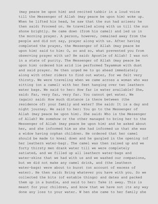 (may peace be upon him) and recited takbir in a loud voice
till the Messenger of Allah (may peace be upon him) woke up.
When he lifted his head, he saw that the sun had arisen; he
then said: Proceed on. He travelled along with us till the sun
shone brightly. He came down (from his camel) and led us in
the morning prayer. A person, however, remained away from the
people and did not say, prayer along with us. After having
completed the prayer, the Messenger of Allah (may peace be
upon him) said to him: O, so and so, what prevented you from
observing prayer with us? He said: Apostle of Allah! I was not
in a state of purity. The Messenger of Allah (may peace be
upon him) ordered him arid lie performed Tayammum with dust
and said prayer. He then urged me to go ahead immediately
along with other riders to find out water, for we felt very
thirsty. We were traveling when we came across a woman who was
sitting (on a camel) with her feet hanging over two leathern
water bags. We said to her: How far is water available? She,
said: Far, very far, very far. You cannot get water. We
(again) said: How much distance is there between (the
residence of) your family and water? She said: It is a day and
night journey. We said to her: You go to the Messenger of
Allah (may peace be upon him). She said: Who is the Messenger
of Allah? We somehow or the other managed to bring her to the
Messenger of Allah (may peace be upon him) and he asked about
her, and she informed him as she had informed us that she was
a widow having orphan children. He ordered that her camel
should be made to kneal down and he gargled in the opening (of
her leathern water−bag). The camel was then raised up and we
forty thirsty men drank water till we were completely
satiated, and we filled up all leathern water−bags and
water−skins that we had with us and we washed our companions,
but we did not make any camel drink, and (the leathern
water−bags) were about to burst (on account of excess of
water). He then said: Bring whatever you have with you. So we
collected the bits (of estable things) and dates and packed
them up in a bundle, and said to her: Take it away. This is
meant for your children, and know that we have not its any way
done any loss to your water. W hen she came to her family she
 