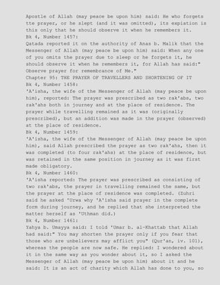 Apostle of Allah (may peace be upon him) said: He who forgets
tte prayer, or he slept (and it was omitted), its expiation is
this only that he should observe it when he remembers it.
Bk 4, Number 1457:
Qatada reported it on the authority of Anas b. Malik that the
Messenger of Allah (may peace be upon him) said: When any one
of you omits the prayer due to sleep or he forgets it, he
should observe it when he remembers it, for Allah has said:"
Observe prayer for remembrance of Me."
Chapter 95: THE PRAYER OF TRAVELLERS AND SHORTENING OF IT
Bk 4, Number 1458:
'A'isha, the wife of the Messenger of Allah (may peace be upon
him), reported: The prayer was prescribed as two rak'abs, two
rak'ahs both in journey and at the place of residence. The
prayer while travelling remained as it was (originally
prescribed), but an addition was made in the prayer (observed)
at the place of residence.
Bk 4, Number 1459:
'A'isha, the wife of the Messenger of Allah (may peace be upon
him), said Allah prescribed the prayer as two rak'ahs, then it
was completed (to four rak'ahs) at the place of residence, but
was retained in the same position in journey as it was first
made obligatory.
Bk 4, Number 1460:
'A'isha reported: The prayer was prescribed as consisting of
two rak'abs, the prayer in travelling remained the same, but
the prayer at the place of residence was completed. (Zuhri
said he asked 'Urwa why 'A'isha said prayer in the complete
form during journey, and he replied that she interpreted the
matter herself as 'Uthman did.)
Bk 4, Number 1461:
Yahya b. Umayya said: I told 'Umar b. al−Khattab that Allah
had said:" You may shorten the prayer only if you fear that
those who are unbelievers may afflict you" (Qur'an, iv. 101),
whereas the people are now safe. He replied: I wondered about
it in the same way as you wonder about it, so I asked the
Messenger of Allah (may peace be upon him) about it and he
said: It is an act of charity which Allah has done to you, so
 