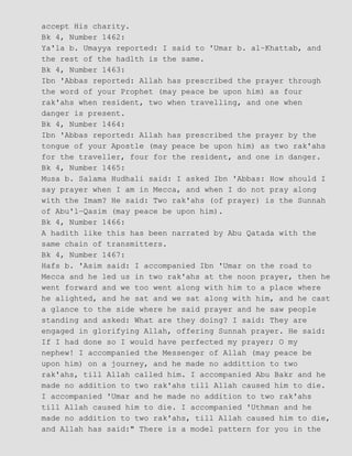 accept His charity.
Bk 4, Number 1462:
Ya'la b. Umayya reported: I said to 'Umar b. al−Khattab, and
the rest of the hadlth is the same.
Bk 4, Number 1463:
Ibn 'Abbas reported: Allah has prescribed the prayer through
the word of your Prophet (may peace be upon him) as four
rak'ahs when resident, two when travelling, and one when
danger is present.
Bk 4, Number 1464:
Ibn 'Abbas reported: Allah has prescribed the prayer by the
tongue of your Apostle (may peace be upon him) as two rak'ahs
for the traveller, four for the resident, and one in danger.
Bk 4, Number 1465:
Musa b. Salama Hudhali said: I asked Ibn 'Abbas: How should I
say prayer when I am in Mecca, and when I do not pray along
with the Imam? He said: Two rak'ahs (of prayer) is the Sunnah
of Abu'l−Qasim (may peace be upon him).
Bk 4, Number 1466:
A hadith like this has been narrated by Abu Qatada with the
same chain of transmitters.
Bk 4, Number 1467:
Hafs b. 'Asim said: I accompanied Ibn 'Umar on the road to
Mecca and he led us in two rak'ahs at the noon prayer, then he
went forward and we too went along with him to a place where
he alighted, and he sat and we sat along with him, and he cast
a glance to the side where he said prayer and he saw people
standing and asked: What are they doing? I said: They are
engaged in glorifying Allah, offering Sunnah prayer. He said:
If I had done so I would have perfected my prayer; O my
nephew! I accompanied the Messenger of Allah (may peace be
upon him) on a journey, and he made no addittion to two
rak'ahs, till Allah called him. I accompanied Abu Bakr and he
made no addition to two rak'ahs till Allah caused him to die.
I accompanied 'Umar and he made no addition to two rak'ahs
till Allah caused him to die. I accompanied 'Uthman and he
made no addition to two rak'ahs, till Allah caused him to die,
and Allah has said:" There is a model pattern for you in the
 