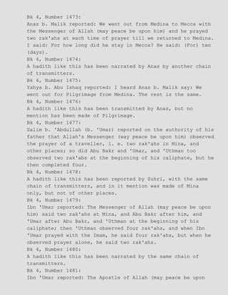 Bk 4, Number 1473:
Anas b. Malik reported: We went out from Medina to Mecca with
the Messenger of Allah (may peace be upon him) and he prayed
two rak'ahs at each time of prayer till we returned to Medina.
I said: For how long did he stay in Mecca? He said: (For) ten
(days).
Bk 4, Number 1474:
A hadith like this has been narrated by Anas by another chain
of transmitters.
Bk 4, Number 1475:
Yahya b. Abu Ishaq reported: I heard Anas b. Malik say: We
went out for Pilgrimage from Medina. The rest is the same.
Bk 4, Number 1476:
A hadith like this has been transmitted by Anas, but no
mention has been made of Pilgrimage.
Bk 4, Number 1477:
Salim b. 'Abdullah (b. 'Umar) reported on the authority of his
father that Allah's Messenger (way peace be upon him) observed
the prayer of a traveller, i. e. two rak'ahs in Mina, and
other places; so did Abu Bakr and 'Umar, and 'Uthman too
observed two rak'abs at the beginning of his caliphate, but he
then completed four.
Bk 4, Number 1478:
A hadith like this has been reported by Zuhri, with the same
chain of transmitters, and in it mention was made of Mina
only, but not of other places.
Bk 4, Number 1479:
Ibn 'Umar reported: The Messenger of Allah (may peace be upon
him) said two rak'ahs at Mina, and Abu Bakr after him, and
'Umar after Abu Bakr, and 'Uthman at the beginning of his
caliphate; then 'Uthman observed four rak'ahs, and when Ibn
'Umar prayed with the Imam, he said four rak'ahs, but when he
observed prayer alone, he said two rak'ahs.
Bk 4, Number 1480:
A hadith like this has been narrated by the same chain of
transmitters.
Bk 4, Number 1481:
Ibn 'Umar reported: The Apostle of Allah (may peace be upon
 